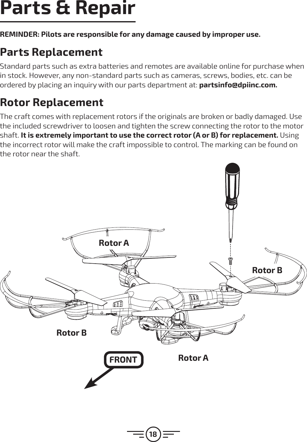 18Parts &amp; RepairREMINDER: Pilots are responsible for any damage caused by improper use. Parts Replacement Standard parts such as extra batteries and remotes are available online for purchase when in stock. However, any non-standard parts such as cameras, screws, bodies, etc. can be ordered by placing an inquiry with our parts department at: partsinfo@dpiinc.com.Rotor ReplacementThe craft comes with replacement rotors if the originals are broken or badly damaged. Use the included screwdriver to loosen and tighten the screw connecting the rotor to the motor shaft. It is extremely important to use the correct rotor (A or B) for replacement. Using the incorrect rotor will make the craft impossible to control. The marking can be found on the rotor near the shaft.Rotor ARotor BRotor BRotor AFRONT