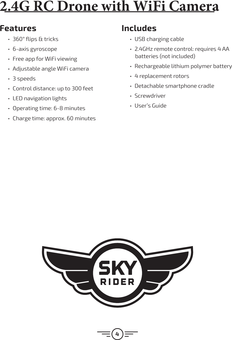 4Features ű360° flips &amp; tricks ű6-axis gyroscope űFree app for WiFi viewing űAdjustable angle WiFi camera ű3 speeds űControl distance: up to 300 feet űLED navigation lights űOperating time: 6-8 minutes űCharge time: approx. 60 minutesIncludes űUSB charging cable ű2.4GHz remote control: requires 4 AA batteries (not included) űRechargeable lithium polymer battery ű4 replacement rotors űDetachable smartphone cradle űScrewdriver űUser’s Guide(3$%SPOFXJUI8J&apos;J$BNFSB