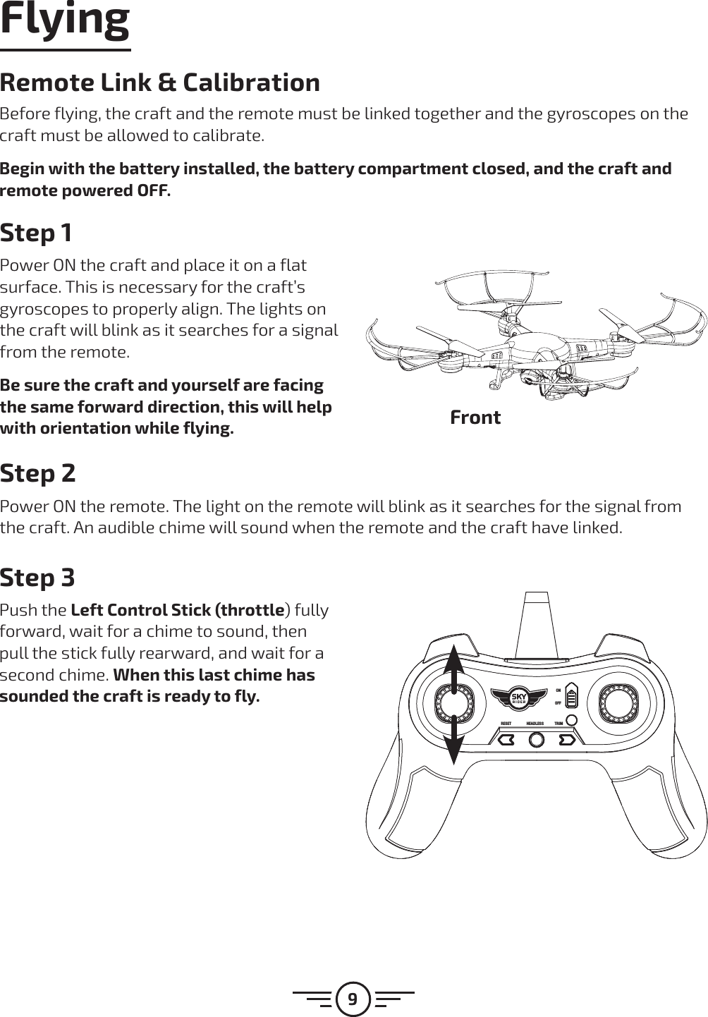 9FlyingStep 1Power ON the craft and place it on a flat surface. This is necessary for the craft’s gyroscopes to properly align. The lights on the craft will blink as it searches for a signal from the remote.Be sure the craft and yourself are facing the same forward direction, this will help with orientation while flying.Step 2Power ON the remote. The light on the remote will blink as it searches for the signal from the craft. An audible chime will sound when the remote and the craft have linked.Step 3Push the Left Control Stick (throttle) fully forward, wait for a chime to sound, then pull the stick fully rearward, and wait for a second chime. When this last chime has sounded the craft is ready to fly.FrontRemote Link &amp; CalibrationBefore flying, the craft and the remote must be linked together and the gyroscopes on the craft must be allowed to calibrate.Begin with the battery installed, the battery compartment closed, and the craft and remote powered OFF.RESET HEADLESS TRIMONOFF