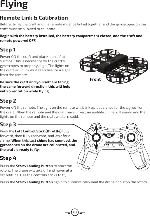 10FlyingStep 1Power ON the craft and place it on a flat surface. This is necessary for the craft’s gyroscopes to properly align. The lights on the craft will blink as it searches for a signal from the remote.Be sure the craft and yourself are facing the same forward direction, this will help with orientation while flying.Step 2Power ON the remote. The light on the remote will blink as it searches for the signal from the craft. When the remote and the craft have linked, an audible chime will sound and the lights on the remote and the craft will turn solid.Step 3Push the Left Control Stick (throttle) fully forward, then fully rearward, and wait for a chime. When this last chime has sounded, the gyroscopes on the drone are calibrated, and the craft is ready to fly.Step 4 Press the Start/Landing button to start the rotors. The drone will take off and hover at a set altitude. Use the controls sticks to fly.Press the Start/Landing button again to automatically land the drone and stop the rotors.FrontRemote Link &amp; CalibrationBefore flying, the craft and the remote must be linked together and the gyroscopes on the craft must be allowed to calibrate.Begin with the battery installed, the battery compartment closed, and the craft and remote powered OFF.