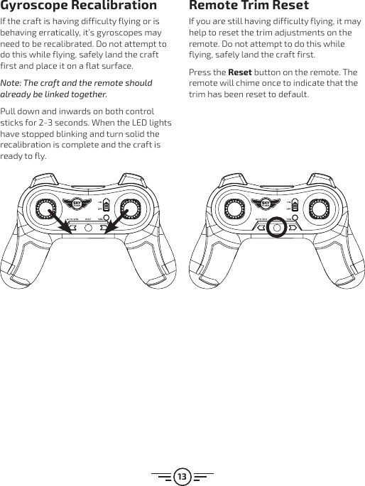 13Gyroscope RecalibrationIf the craft is having difficulty flying or is behaving erratically, it’s gyroscopes may need to be recalibrated. Do not attempt to do this while flying, safely land the craft first and place it on a flat surface. Note: The craft and the remote should already be linked together.Pull down and inwards on both control sticks for 2-3 seconds. When the LED lights have stopped blinking and turn solid the recalibration is complete and the craft is ready to fly.Remote Trim ResetIf you are still having difficulty flying, it may help to reset the trim adjustments on the remote. Do not attempt to do this while flying, safely land the craft first.Press the Reset button on the remote. The remote will chime once to indicate that the trim has been reset to default.
