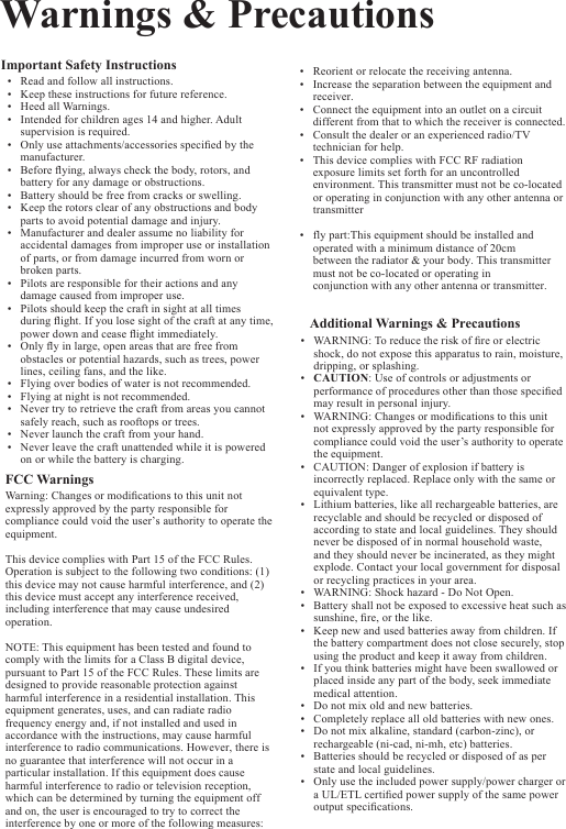 Warnings &amp; PrecautionsImportant Safety Instructions•Read and follow all instructions.•Keep these instructions for future reference.•Heed all Warnings.•Intended for children ages 14 and higher. Adult supervision is required.•Only use attachments/accessories specied by themanufacturer. •Before ying, always check the body, rotors, andbattery for any damage or obstructions.•Battery should be free from cracks or swelling.•Keep the rotors clear of any obstructions and bodyparts to avoid potential damage and injury.•Manufacturer and dealer assume no liability for accidental damages from improper use or installationof parts, or from damage incurred from worn or broken parts.•Pilots are responsible for their actions and anydamage caused from improper use.•Pilots should keep the craft in sight at all times during ight. If you lose sight of the craft at any time,power down and cease ight immediately.•Only y in large, open areas that are free from obstacles or potential hazards, such as trees, powerlines, ceiling fans, and the like.•Flying over bodies of water is not recommended.•Flying at night is not recommended.•Never try to retrieve the craft from areas you cannotsafely reach, such as rooftops or trees.•Never launch the craft from your hand.•Never leave the craft unattended while it is poweredon or while the battery is charging.FCC Warnings Warning: Changes or modications to this unit not expressly approved by the party responsible for compliance could void the user’s authority to operate the equipment.This device complies with Part 15 of the FCC Rules. Operation is subject to the following two conditions: (1) this device may not cause harmful interference, and (2) this device must accept any interference received, including interference that may cause undesired operation.NOTE: This equipment has been tested and found to comply with the limits for a Class B digital device, pursuant to Part 15 of the FCC Rules. These limits are designed to provide reasonable protection against harmful interference in a residential installation. This equipment generates, uses, and can radiate radio frequency energy and, if not installed and used in accordance with the instructions, may cause harmful interference to radio communications. However, there is no guarantee that interference will not occur in a particular installation. If this equipment does cause harmful interference to radio or television reception, which can be determined by turning the equipment off and on, the user is encouraged to try to correct the interference by one or more of the following measures:• Reorient or relocate the receiving antenna.•Increase the separation between the equipment and receiver.• Connect the equipment into an outlet on a circuit different from that to which the receiver is connected.• Consult the dealer or an experienced radio/TV technician for help.•This device complies with FCC RF radiation exposure limits set forth for an uncontrolled environment. This transmitter must not be co-located or operating in conjunction with any other antenna or transmitter •fly part:This equipment should be installed and operated with a minimum distance of 20cmbetween the radiator &amp; your body. This transmitter must not be co-located or operating inconjunction with any other antenna or transmitter. Additional Warnings &amp; Precautions•WARNING: To reduce the risk of re or electric shock, do not expose this apparatus to rain, moisture,dripping, or splashing.•CAUTION: Use of controls or adjustments orperformance of procedures other than those speciedmay result in personal injury.•WARNING: Changes or modications to this unit not expressly approved by the party responsible for compliance could void the user’s authority to operate the equipment.•CAUTION: Danger of explosion if battery is incorrectly replaced. Replace only with the same orequivalent type.•Lithium batteries, like all rechargeable batteries, are recyclable and should be recycled or disposed of according to state and local guidelines. They should never be disposed of in normal household waste, and they should never be incinerated, as they might explode. Contact your local government for disposal or recycling practices in your area.•WARNING: Shock hazard - Do Not Open.•Battery shall not be exposed to excessive heat such assunshine, re, or the like.•Keep new and used batteries away from children. If the battery compartment does not close securely, stopusing the product and keep it away from children.•If you think batteries might have been swallowed orplaced inside any part of the body, seek immediate medical attention.•Do not mix old and new batteries.•Completely replace all old batteries with new ones.•Do not mix alkaline, standard (carbon-zinc), orrechargeable (ni-cad, ni-mh, etc) batteries.•Batteries should be recycled or disposed of as perstate and local guidelines.•Only use the included power supply/power charger or a UL/ETL certied power supply of the same power output specications.