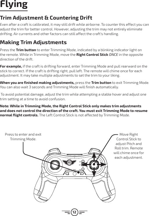 12Trim Adjustment &amp; Countering DriftEven after a craft is calibrated, it may still drift while airborne. To counter this effect you can adjust the trim for better control. However, adjusting the trim may not entirely eliminate drifting. Air currents and other factors can still affect the craft’s handling.Making Trim AdjustmentsPress the Trim button to enter Trimming Mode, indicated by a blinking indicator light on the remote. While in Trimming Mode, move the Right Control Stick ONCE in the opposite direction of the drift. For example, if the craft is drifting forward, enter Trimming Mode and pull rearward on the stick to correct. If the craft is drifting right, pull left. The remote will chime once for each adjustment. It may take multiple adjustments to set the trim to your liking.When you are finished making adjustments, press the Trim button to exit Trimming Mode. You can also wait 3 seconds and Trimming Mode will finish automatically. To avoid potential damage, adjust the trim while attempting a stable hover and adjust one trim setting at a time to avoid confusion. Note: While in Trimming Mode, the Right Control Stick only makes trim adjustments and does not control the direction of the craft. You must exit Trimming Mode to resume normal flight controls. The Left Control Stick is not affected by Trimming Mode.Press to enter and exit Trimming Mode.Move Right Control Stick to adjust Pitch and Roll trim. Remote will chime once for each adjustment.Flying