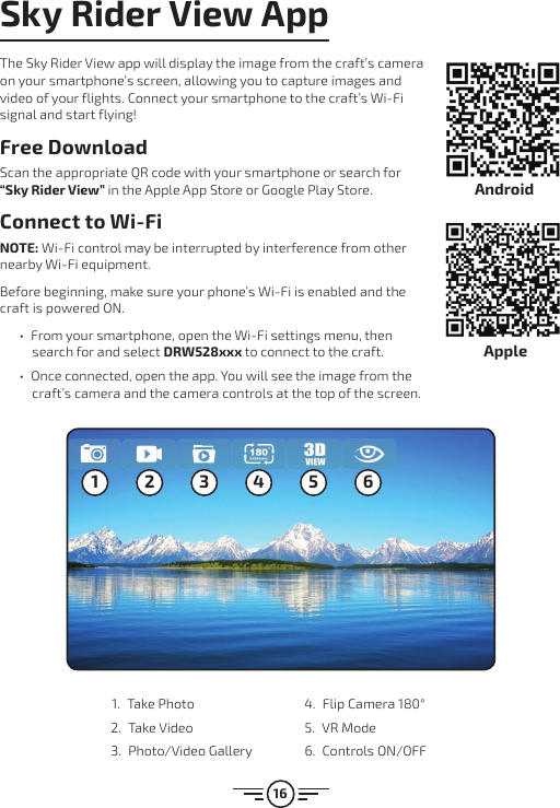 16Sky Rider View AppThe Sky Rider View app will display the image from the craft’s camera on your smartphone’s screen, allowing you to capture images and video of your flights. Connect your smartphone to the craft’s Wi-Fi signal and start flying!Free DownloadScan the appropriate QR code with your smartphone or search for “Sky Rider View” in the Apple App Store or Google Play Store.Connect to Wi-FiNOTE: Wi-Fi control may be interrupted by interference from other nearby Wi-Fi equipment. Before beginning, make sure your phone’s Wi-Fi is enabled and the craft is powered ON.  • From your smartphone, open the Wi-Fi settings menu, then search for and select DRW528xxx to connect to the craft.  • Once connected, open the app. You will see the image from the craft’s camera and the camera controls at the top of the screen.1 2 3 4 5 61.  Take Photo2.  Take Video 3.  Photo/Video Gallery 4.  Flip Camera 180°5.  VR Mode6.  Controls ON/OFFAndroidApple