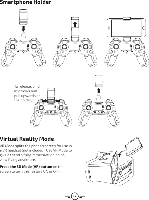 17Virtual Reality ModeVR Mode splits the phone’s screen for use in a VR headset (not included). Use VR Mode to give a friend a fully immersive, point-of-view flying adventure.Press the 3D Mode (VR) button on the screen to turn this feature ON or OFF.Smartphone HolderTo release, pinch at arrows and pull upwards on the holder,