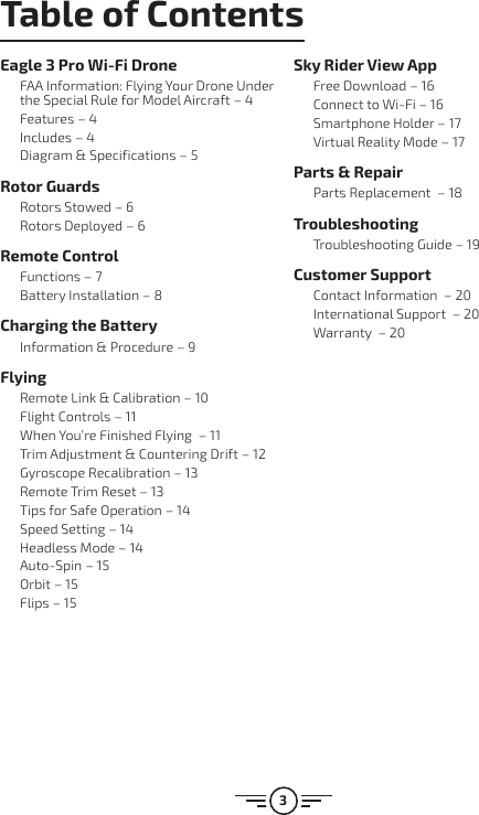 3Table of ContentsEagle 3 Pro Wi-Fi DroneFAA Information: Flying Your Drone Under the Special Rule for Model Aircraft – 4Features – 4Includes – 4Diagram &amp; Specifications – 5Rotor GuardsRotors Stowed – 6Rotors Deployed – 6Remote ControlFunctions – 7Battery Installation – 8Charging the BatteryInformation &amp; Procedure – 9FlyingRemote Link &amp; Calibration – 10Flight Controls – 11When You’re Finished Flying  – 11Trim Adjustment &amp; Countering Drift – 12Gyroscope Recalibration – 13Remote Trim Reset – 13Tips for Safe Operation – 14Speed Setting – 14Headless Mode – 14Auto-Spin – 15Orbit – 15Flips – 15Sky Rider View AppFree Download – 16Connect to Wi-Fi – 16Smartphone Holder – 17Virtual Reality Mode – 17Parts &amp; RepairParts Replacement  – 18TroubleshootingTroubleshooting Guide – 19Customer SupportContact Information  – 20International Support  – 20Warranty  – 20