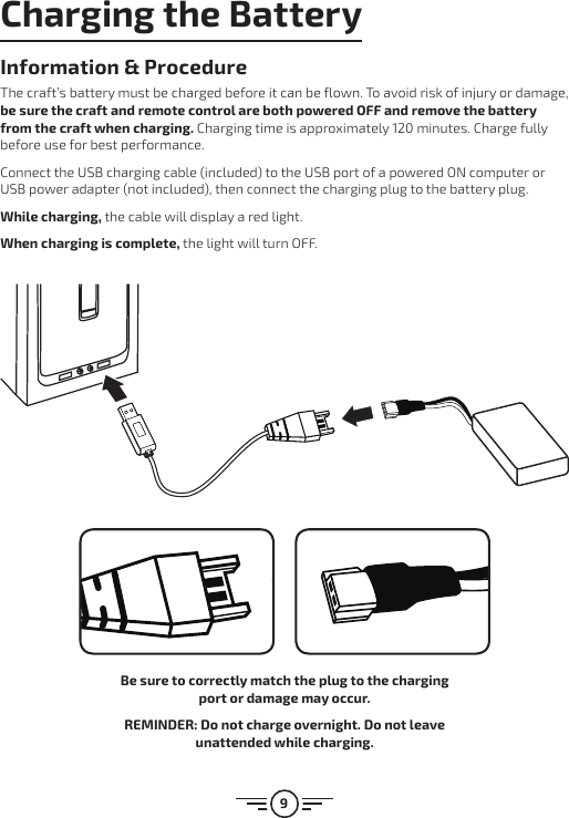 9Charging the BatteryInformation &amp; ProcedureThe craft’s battery must be charged before it can be flown. To avoid risk of injury or damage, be sure  the craft and remote control are both powered OFF and remove the battery from the craft when charging. Charging time is approximately 120 minutes. Charge fully before use for best performance.Connect the USB charging cable (included) to the USB port of a powered ON computer or USB power adapter (not included), then connect the charging plug to the battery plug. While charging, the cable will display a red light. When charging is complete, the light will turn OFF.Be sure to correctly match the plug to the charging port or damage may occur.REMINDER: Do not charge overnight. Do not leave unattended while charging.