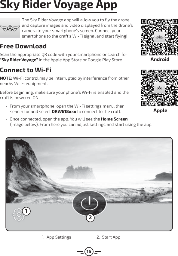 16Sky Rider Voyage AppThe Sky Rider Voyage app will allow you to fly the drone and capture images and video displayed from the drone’s camera to your smartphone’s screen. Connect your smartphone to the craft’s Wi-Fi signal and start flying!Free DownloadScan the appropriate QR code with your smartphone or search for “Sky Rider Voyage” in the Apple App Store or Google Play Store.Connect to Wi-FiNOTE: Wi-Fi control may be interrupted by interference from other nearby Wi-Fi equipment. Before beginning, make sure your phone’s Wi-Fi is enabled and the craft is powered ON.  űFrom your smartphone, open the Wi-Fi settings menu, then search for and select DRW618xxx to connect to the craft.  űOnce connected, open the app. You will see the Home Screen (image below). From here you can adjust settings and start using the app.121. App Settings  2. Start AppAndroidApple