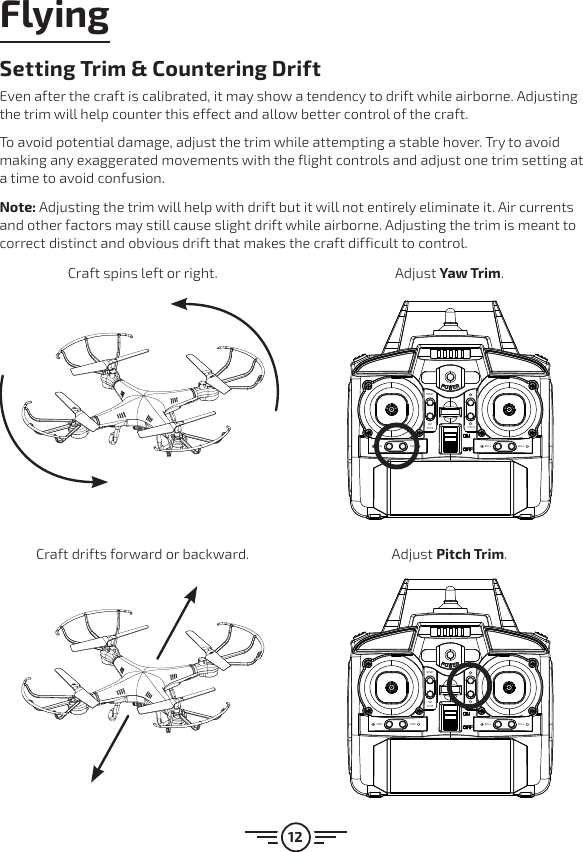 12RESETEMSTOPROLL ROLLYAW YAWPITCHRESETEMSTOPROLL ROLLYAW YAWPITCHFlyingSetting Trim &amp; Countering DriftEven after the craft is calibrated, it may show a tendency to drift while airborne. Adjusting the trim will help counter this effect and allow better control of the craft. To avoid potential damage, adjust the trim while attempting a stable hover. Try to avoid making any exaggerated movements with the flight controls and adjust one trim setting at a time to avoid confusion.Note: Adjusting the trim will help with drift but it will not entirely eliminate it. Air currents and other factors may still cause slight drift while airborne. Adjusting the trim is meant to correct distinct and obvious drift that makes the craft difficult to control.Craft spins left or right. Adjust Yaw Trim.Craft drifts forward or backward. Adjust Pitch Trim.