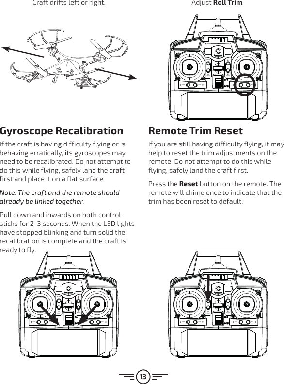 13RESETEMSTOPROLL ROLLYAW YAWPITCHRESETEMSTOPROLL ROLLYAW YAWPITCHRESETEMSTOPROLL ROLLYAW YAWPITCHGyroscope RecalibrationIf the craft is having difficulty flying or is behaving erratically, its gyroscopes may need to be recalibrated. Do not attempt to do this while flying, safely land the craft first and place it on a flat surface. Note: The craft and the remote should already be linked together.Pull down and inwards on both control sticks for 2-3 seconds. When the LED lights have stopped blinking and turn solid the recalibration is complete and the craft is ready to fly.Remote Trim ResetIf you are still having difficulty flying, it may help to reset the trim adjustments on the remote. Do not attempt to do this while flying, safely land the craft first.Press the Reset button on the remote. The remote will chime once to indicate that the trim has been reset to default.Craft drifts left or right. Adjust Roll Trim.