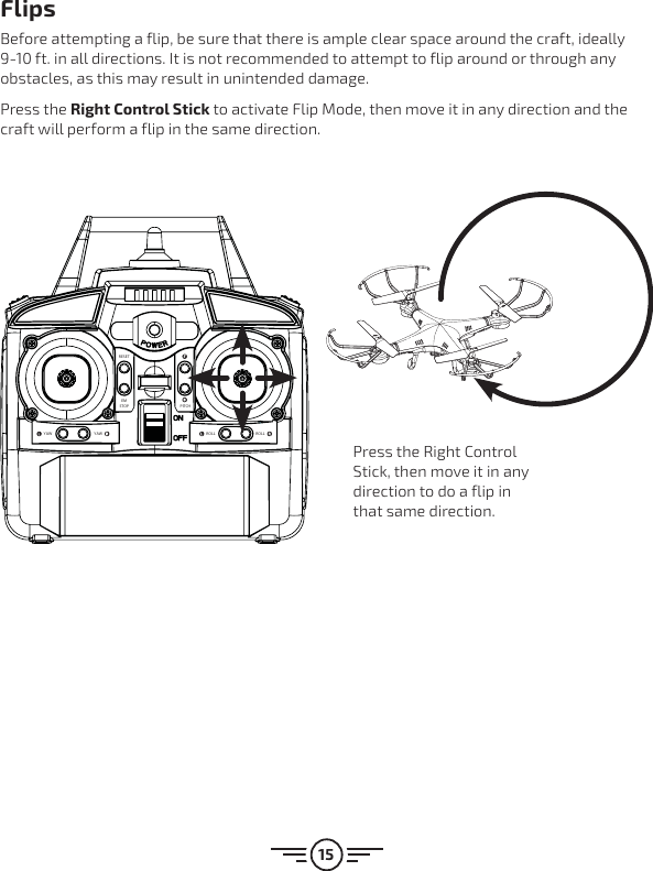 15RESETEMSTOPROLL ROLLYAW YAWPITCHFlipsBefore attempting a flip, be sure that there is ample clear space around the craft, ideally 9-10 ft. in all directions. It is not recommended to attempt to flip around or through any obstacles, as this may result in unintended damage. Press the Right Control Stick to activate Flip Mode, then move it in any direction and the craft will perform a flip in the same direction.Press the Right Control Stick, then move it in any direction to do a flip in that same direction.