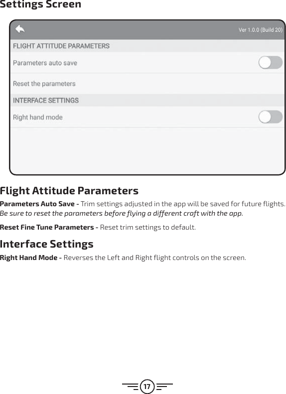 17Settings ScreenFlight Attitude ParametersParameters Auto Save - Trim settings adjusted in the app will be saved for future flights. Be sure to reset the parameters before flying a different craft with the app.Reset Fine Tune Parameters - Reset trim settings to default. Interface SettingsRight Hand Mode - Reverses the Left and Right flight controls on the screen.
