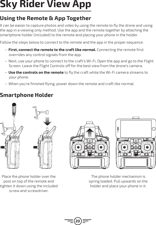 20Smartphone HolderUsing the Remote &amp; App TogetherIt can be easier to capture photos and video by using the remote to fly the drone and using the app in a viewing only method. Use the app and the remote together by attaching the smartphone holder (included) to the remote and placing your phone in the holder. Follow the steps below to connect to the remote and the app in the proper sequence. űFirst, connect the remote to the craft like normal. Connecting the remote first overrides any control signals from the app.  űNext, use your phone to connect to the craft’s Wi-Fi. Open the app and go to the Flight Screen. Leave the Flight Controls off for the best view from the drone’s camera. űUse the controls on the remote to fly the craft while the Wi-Fi camera streams to your phone. űWhen you’re finished flying, power down the remote and craft like normal.Sky Rider View AppPlace the phone holder over the post on top of the remote and tighten it down using the included screw and screwdriver.The phone holder mechanism is spring loaded. Pull upwards on the holder and place your phone in it.