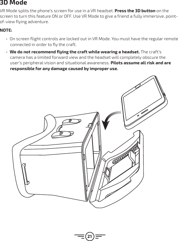 213D ModeVR Mode splits the phone’s screen for use in a VR headset. Press the 3D button on the screen to turn this feature ON or OFF. Use VR Mode to give a friend a fully immersive, point-of-view flying adventure.NOTE:  űOn screen flight controls are locked out in VR Mode. You must have the regular remote connected in order to fly the craft. űWe do not recommend flying the craft while wearing a headset. The craft’s camera has a limited forward view and the headset will completely obscure the user’s peripheral vision and situational awareness. Pilots assume all risk and are responsible for any damage caused by improper use.