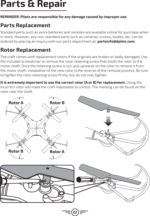 22Parts &amp; RepairREMINDER: Pilots are responsible for any damage caused by improper use. Parts Replacement Standard parts such as extra batteries and remotes are available online for purchase when in stock. However, any non-standard parts such as cameras, screws, bodies, etc. can be ordered by placing an inquiry with our parts department at: partsinfo@dpiinc.com.Rotor ReplacementThe craft comes with replacement rotors if the originals are broken or badly damaged. Use the included screwdriver to remove the rotor retaining screw that holds the rotor to the motor shaft. Once the retaining screw is out, pull upwards on the rotor to remove it from the motor shaft. Installation of the new rotor is the reverse of the removal process. Be sure to tighten the rotor retaining screw firmly, but do not over tighten. It is extremely important to use the correct rotor (A or B) for replacement. Using the incorrect rotor will make the craft impossible to control. The marking can be found on the rotor near the shaft.Rotor ARotor BRotor BRotor A