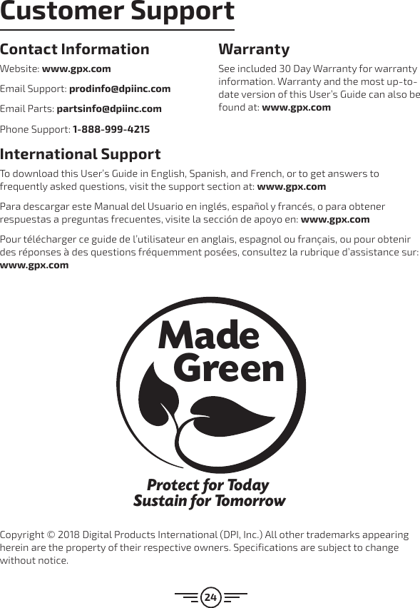 24International Support To download this User’s Guide in English, Spanish, and French, or to get answers to frequently asked questions, visit the support section at: www.gpx.comPara descargar este Manual del Usuario en inglés, español y francés, o para obtener respuestas a preguntas frecuentes, visite la sección de apoyo en: www.gpx.comPour télécharger ce guide de l’utilisateur en anglais, espagnol ou français, ou pour obtenir des réponses à des questions fréquemment posées, consultez la rubrique d’assistance sur: www.gpx.comContact Information Website: www.gpx.comEmail Support: prodinfo@dpiinc.comEmail Parts: partsinfo@dpiinc.comPhone Support: 1-888-999-4215Warranty See included 30 Day Warranty for warranty information. Warranty and the most up-to-date version of this User’s Guide can also be found at: www.gpx.comProtect for Today Sustain for TomorrowMade   GreenCopyright © 2018 Digital Products International (DPI, Inc.) All other trademarks appearing herein are the property of their respective owners. Specifications are subject to change without notice.Customer Support