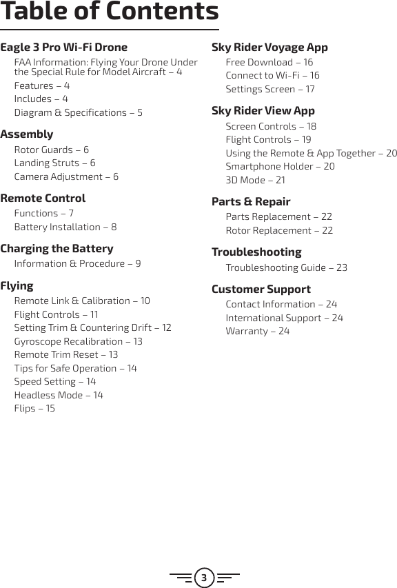 3Table of ContentsEagle 3 Pro Wi-Fi DroneFAA Information: Flying Your Drone Under the Special Rule for Model Aircraft – 4Features – 4Includes – 4Diagram &amp; Specifications – 5AssemblyRotor Guards – 6Landing Struts – 6Camera Adjustment – 6Remote ControlFunctions – 7Battery Installation – 8Charging the BatteryInformation &amp; Procedure – 9FlyingRemote Link &amp; Calibration – 10Flight Controls – 11Setting Trim &amp; Countering Drift – 12Gyroscope Recalibration – 13Remote Trim Reset – 13Tips for Safe Operation – 14Speed Setting – 14Headless Mode – 14Flips – 15Sky Rider Voyage AppFree Download – 16Connect to Wi-Fi – 16Settings Screen – 17Sky Rider View AppScreen Controls – 18Flight Controls – 19Using the Remote &amp; App Together – 20Smartphone Holder – 203D Mode – 21Parts &amp; RepairParts Replacement – 22Rotor Replacement – 22TroubleshootingTroubleshooting Guide – 23Customer SupportContact Information – 24International Support – 24Warranty – 24