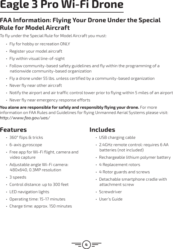 4Features ű360° flips &amp; tricks ű6-axis gyroscope űFree app for Wi-Fi flight, camera and video capture űAdjustable angle Wi-Fi camera: 480x640, 0.3MP resolution ű3 speeds űControl distance: up to 300 feet űLED navigation lights űOperating time: 15-17 minutes űCharge time: approx. 150 minutesIncludes űUSB charging cable ű2.4GHz remote control: requires 6 AA batteries (not included) űRechargeable lithium polymer battery ű4 Replacement rotors ű4 Rotor guards and screws űDetachable smartphone cradle with attachment screw űScrewdriver űUser’s GuideEagle 3 Pro Wi-Fi DroneFAA Information: Flying Your Drone Under the Special Rule for Model AircraftTo fly under the Special Rule for Model Aircraft you must: űFly for hobby or recreation ONLY űRegister your model aircraft űFly within visual line-of-sight űFollow community-based safety guidelines and fly within the programming of a nationwide community-based organization űFly a drone under 55 lbs. unless certified by a community-based organization űNever fly near other aircraft űNotify the airport and air traffic control tower prior to flying within 5 miles of an airport űNever fly near emergency response effortsYou alone are responsible for safely and responsibly flying your drone. For more information on FAA Rules and Guidelines for flying Unmanned Aerial Systems please visit: http://www.faa.gov/uas/