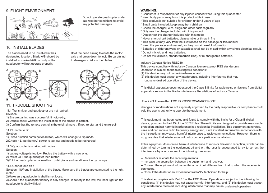 WARNING:* Consumer is responsible for any injuries caused while using this quadcopter* Keep body parts away from this product while in use* This product is not suitable for children under 8 years of age* Small parts included; keep away from children* Check the charger, wire, plugs and other parts regularly* Only use the charger included with this product* Dinconnect the charger included with this model* Never short circuit batteries, disassemble or throw in fire* This product may vary from the illustrations on the package or this manual* Keep the package and manual, as they contain useful information * Batteries of different types or capacities shall not be mixed within any single electrical circuit.* Do not mix old and new batteries. * Do not mix alkaline, standard(carbon-zinc), or re-chargeable batteries.Industry Canada Notice RSS210This device complies with Industry Canada license-exempt RSS standard(s).Operation is subject to the following two conditions:(1) this device may not cause interference, and(2) this device must accept any interference, including interference that may cause undesired operation of the device.MAX IIMAXII11.1 Transmitter and quadcopter are not  paired.Solution :1) Ensure pairing was successful. If not, re-try.2) Double check whether the installation of the blades is correct. 3) Confirm that the remote control is the original match. If not, re-start and then re-pair.11.2 Unable to flipSolution :1) Press function combination button, which will change to flip mode.2)Check if Li-po (battery) power is too low and needs to be recharged.11.3 Quadcopter is shaking with noise :Solution :1) battery voltage is too low. Replce the battery with a new one.2)Power OFF the quadcopter then restart.3)Put the quadcopter on a level horizontal plane and recalibrate the gyroscope.11.4 Cannot take off :Solution :1)Wrong installation of the blade. Make sure the blades are connected to the right motor.2)Make sure quadcopter’s shell is not loose.3)Check if the quadcopter battery is fully charged. If battery is too low, the inner light on the quadcopter’s shell will flash.The blades need to be installed in their designated location. Blade A/B should be installed to marked A/B on body or the quadcopter will not operate properly.Hold the head aiming towards the motor axis and press down to lock. Be careful not to damage or deform the blades.Do not operate quadcopter under bad weather conditions to avoid any potential damages.9. FLIGHT EMVIRONMENT :10. INSTALL BLADES : 11. TRUOBLE SHOOTINGundesired operation.This digital apparatus does not exceed the Class B limits for radio noise emissions from digital apparatus set out in the Radio Interference Regulations of Industry Canada.The 2.4G Transmitter, FCC ID:Z3CWECCAN-RCDRONEchanges or modifications not expressly approved by the party responsible for compliance could void the user’s authority to operate the equipment.This equipment has been tested and found to comply with the limits for a Class B digital device, pursuant to Part 15 of the FCC Rules. These limits are designed to provide reasonable protection against harmful interference in a residential installation. This equipment generates, uses and can radiate radio frequency energy and, if not installed and used in accordance with the instructions, may cause harmful interference to radio communications. However, there is no guarantee that interference will not occur in a particular installation.If this equipment does cause harmful interference to radio or television reception, which can be determined by  turning the  equipment off  and on,  the user  is encouraged  to try  to correct  the interference by one or more of the following measures:-- Reorient or relocate the receiving antenna.-- Increase the separation between the equipment and receiver.-- Connect the equipment into an outlet on a circuit different from that to which the receiver is connected.-- Consult the dealer or an experienced radio/TV technician for help.This device complies with Part 15 of the FCC Rules. Operation is subject to the following two conditions: (1) this device may not cause harmful interference, and (2) this device must accept any interference received, including interference that may cause 