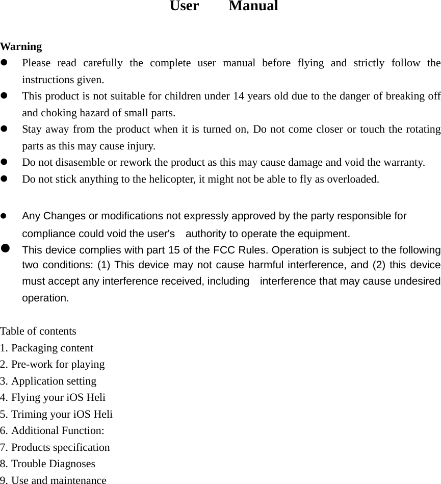                                User    Manual  Warning z Please read carefully the complete user manual before flying and strictly follow the instructions given. z This product is not suitable for children under 14 years old due to the danger of breaking off and choking hazard of small parts. z Stay away from the product when it is turned on, Do not come closer or touch the rotating parts as this may cause injury. z Do not disasemble or rework the product as this may cause damage and void the warranty. z Do not stick anything to the helicopter, it might not be able to fly as overloaded.  z Any Changes or modifications not expressly approved by the party responsible for compliance could void the user&apos;s    authority to operate the equipment.     z This device complies with part 15 of the FCC Rules. Operation is subject to the following two conditions: (1) This device may not cause harmful interference, and (2) this device must accept any interference received, including    interference that may cause undesired operation.     Table of contents 1. Packaging content 2. Pre-work for playing 3. Application setting 4. Flying your iOS Heli 5. Triming your iOS Heli 6. Additional Function: 7. Products specification 8. Trouble Diagnoses 9. Use and maintenance 