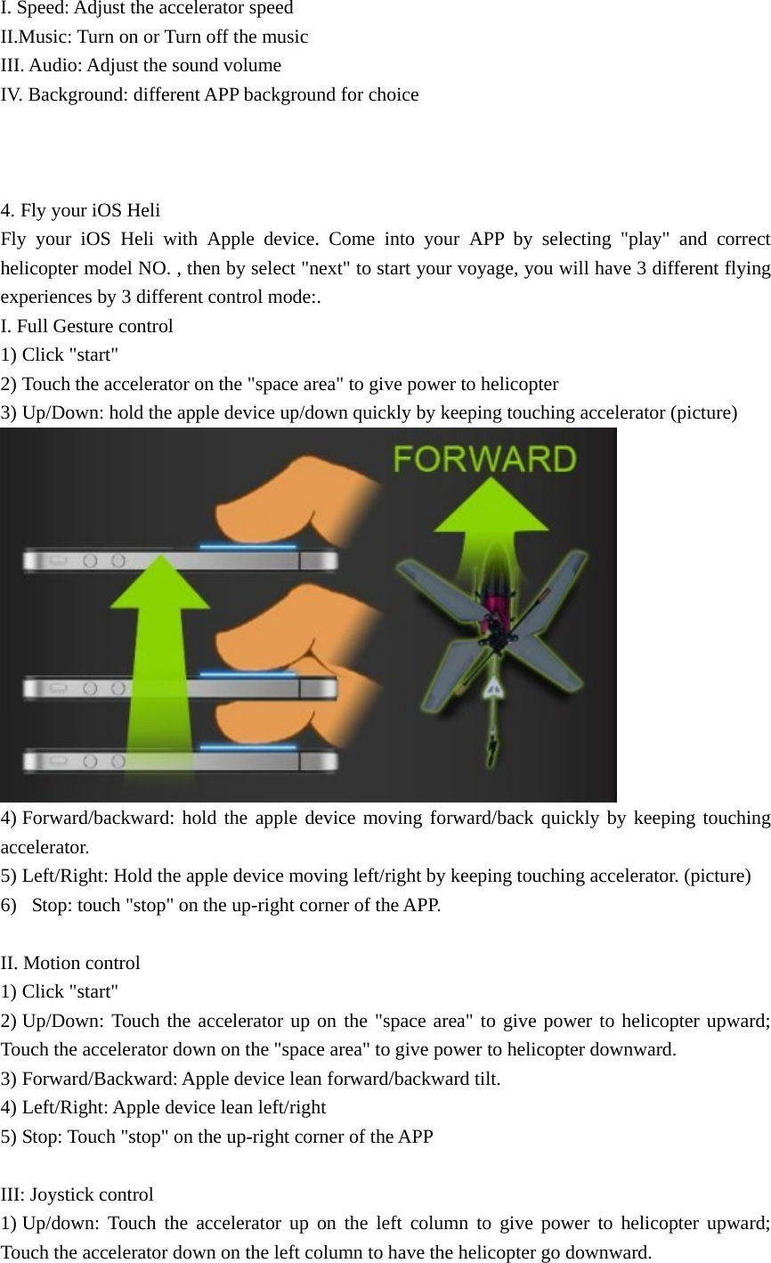 I. Speed: Adjust the accelerator speed   II.Music: Turn on or Turn off the music III. Audio: Adjust the sound volume IV. Background: different APP background for choice    4. Fly your iOS Heli Fly your iOS Heli with Apple device. Come into your APP by selecting &quot;play&quot; and correct helicopter model NO. , then by select &quot;next&quot; to start your voyage, you will have 3 different flying experiences by 3 different control mode:. I. Full Gesture control 1) Click &quot;start&quot;   2) Touch the accelerator on the &quot;space area&quot; to give power to helicopter 3) Up/Down: hold the apple device up/down quickly by keeping touching accelerator (picture)  4) Forward/backward: hold the apple device moving forward/back quickly by keeping touching accelerator. 5) Left/Right: Hold the apple device moving left/right by keeping touching accelerator. (picture) 6)   Stop: touch &quot;stop&quot; on the up-right corner of the APP.  II. Motion control 1) Click &quot;start&quot; 2) Up/Down: Touch the accelerator up on the &quot;space area&quot; to give power to helicopter upward; Touch the accelerator down on the &quot;space area&quot; to give power to helicopter downward. 3) Forward/Backward: Apple device lean forward/backward tilt. 4) Left/Right: Apple device lean left/right 5) Stop: Touch &quot;stop&quot; on the up-right corner of the APP  III: Joystick control 1) Up/down: Touch the accelerator up on the left column to give power to helicopter upward; Touch the accelerator down on the left column to have the helicopter go downward. 