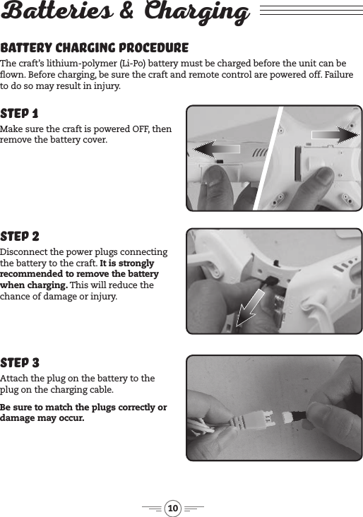 10Batteries &amp; ChargingBattery Charging Procedure The craft’s lithium-polymer (Li-Po) battery must be charged before the unit can be own. Before charging, be sure  the craft and remote control are powered off. Failure to do so may result in injury. Step 1Make sure the craft is powered OFF, then remove the battery cover.Step 3Attach the plug on the battery to the plug on the charging cable.Be sure to match the plugs correctly or damage may occur.Step 2Disconnect the power plugs connecting the battery to the craft. It is strongly recommended to remove the battery when charging. This will reduce the chance of damage or injury.