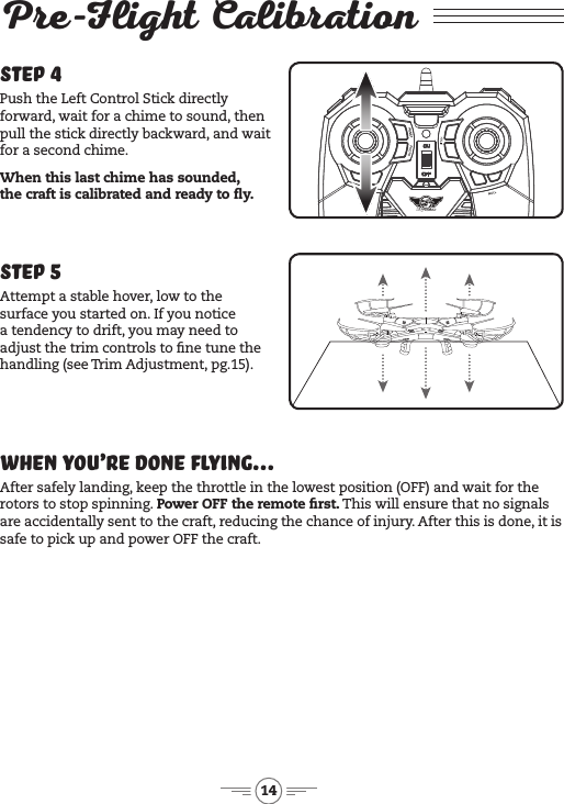 14Pre-Flight Calibration Step 4Push the Left Control Stick directly forward, wait for a chime to sound, then pull the stick directly backward, and wait for a second chime. When this last chime has sounded,  the craft is calibrated and ready to y.Step 5Attempt a stable hover, low to the surface you started on. If you notice a tendency to drift, you may need to adjust the trim controls to ne tune the handling (see Trim Adjustment, pg.15).When You’re Done Flying... After safely landing, keep the throttle in the lowest position (OFF) and wait for the rotors to stop spinning. Power OFF the remote rst. This will ensure that no signals are accidentally sent to the craft, reducing the chance of injury. After this is done, it is safe to pick up and power OFF the craft.