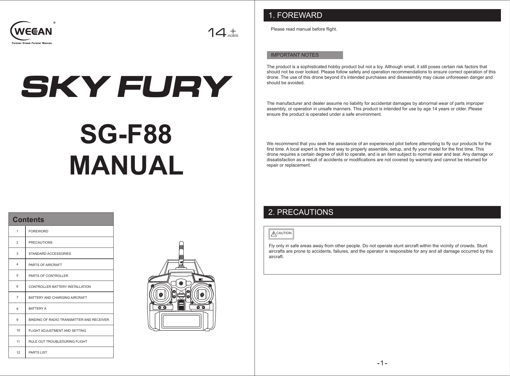 SKY FURY14 +AGESSG-F88MANUALContents123456789101112FOREWORDPRECAUTIONSSTANDARD ACCESSORIESPARTS OF AIRCRAFTPARTS OF CONTROLLERCONTROLLER BATTERY INSTALLATIONBATTERY AND CHARGING AIRCRAFTBATTERY ABINDING OF RADIO TRANSMITTER AND RECEIVERFLIGHT ADJUSTMENT AND SETTINGRULE OUT TROUBLEDURING FLIGHTPARTS LIST1. FOREWARD2. PRECAUTIONSIMPORTANT NOTESPlease read manual before flight.The product is a sophisticated hobby product but not a toy. Although small, it still poses certain risk factors that should not be over looked. Please follow safety and operation recommendations to ensure correct operation of this drone. The use of this drone beyond it’s intended purchases and disassembly may cause unforeseen danger and should be avoided.The manufacturer and dealer assume no liability for accidental damages by abnormal wear of parts improper assembly, or operation in unsafe manners. This product is intended for use by age 14 years or older. Please ensure the product is operated under a safe environment.We recommend that you seek the assistance of an experienced pilot before attempting to fly our products for the first time. A local expert is the best way to properly assemble, setup, and fly your model for the first time. This drone requires a certain degree of skill to operate, and is an item subject to normal wear and tear. Any damage or dissatisfaction as a result of accidents or modifications are not covered by warranty and cannot be returned for repair or replacement.Fly only in safe areas away from other people. Do not operate stunt aircraft within the vicinity of crowds. Stunt aircrafts are prone to accidents, failures, and the operator is responsible for any and all damage occurred by this aircraft.CAUTION1