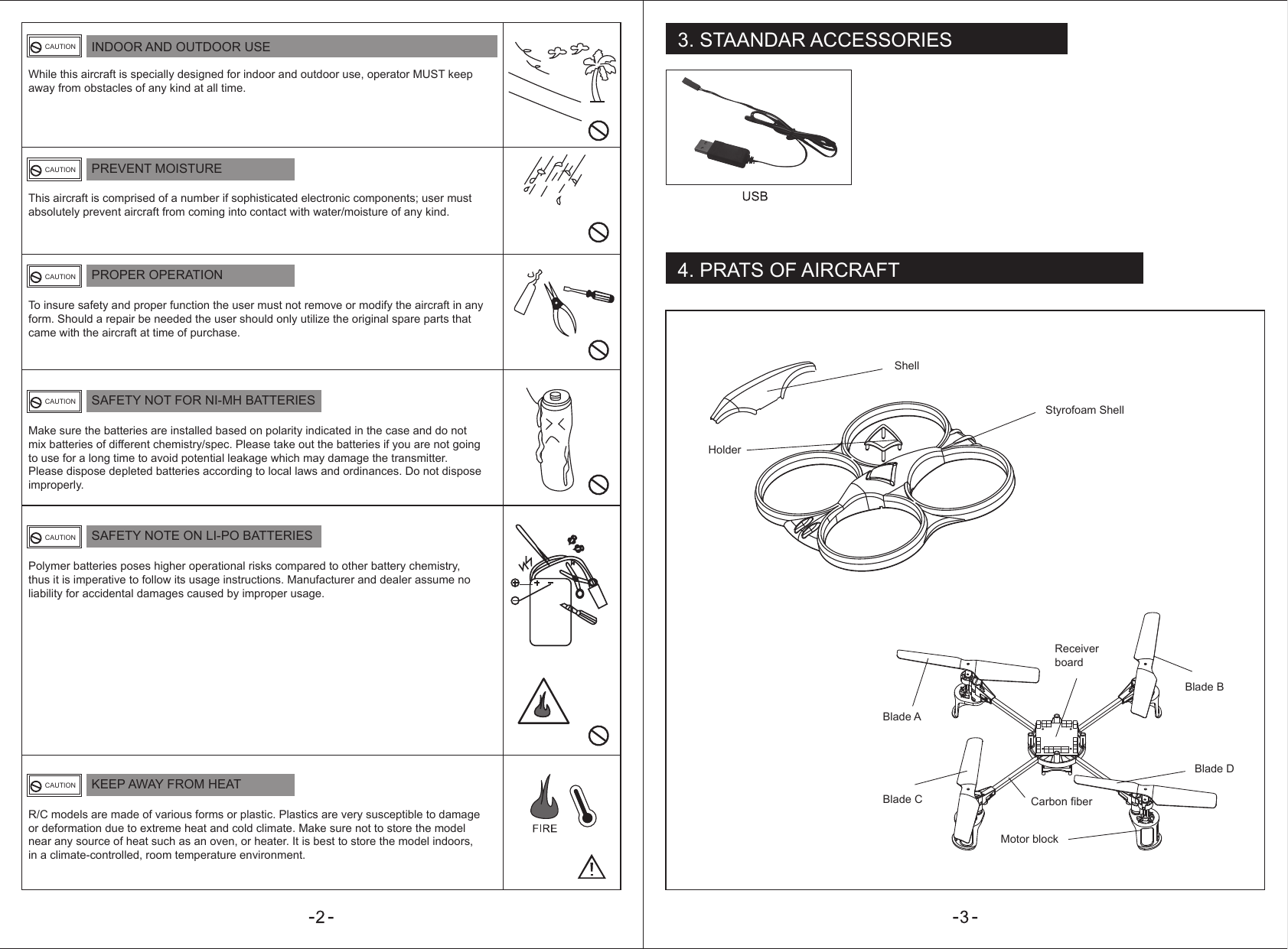 3. STAANDAR ACCESSORIES4. PRATS OF AIRCRAFTINDOOR AND OUTDOOR USEPREVENT MOISTUREWhile this aircraft is specially designed for indoor and outdoor use, operator MUST keep away from obstacles of any kind at all time.This aircraft is comprised of a number if sophisticated electronic components; user must absolutely prevent aircraft from coming into contact with water/moisture of any kind.CAUTIONCAUTIONPROPER OPERATIONTo insure safety and proper function the user must not remove or modify the aircraft in any form. Should a repair be needed the user should only utilize the original spare parts that came with the aircraft at time of purchase.CAUTIONSAFETY NOT FOR NI-MH BATTERIESMake sure the batteries are installed based on polarity indicated in the case and do not mix batteries of different chemistry/spec. Please take out the batteries if you are not going to use for a long time to avoid potential leakage which may damage the transmitter. Please dispose depleted batteries according to local laws and ordinances. Do not dispose improperly.CAUTIONSAFETY NOTE ON LI-PO BATTERIESPolymer batteries poses higher operational risks compared to other battery chemistry, thus it is imperative to follow its usage instructions. Manufacturer and dealer assume no liability for accidental damages caused by improper usage.CAUTIONKEEP AWAY FROM HEATR/C models are made of various forms or plastic. Plastics are very susceptible to damage or deformation due to extreme heat and cold climate. Make sure not to store the model near any source of heat such as an oven, or heater. It is best to store the model indoors, in a climate-controlled, room temperature environment.CAUTIONShellStyrofoam ShellBlade ABlade BReceiver boardCarbon fiberMotor blockBlade DBlade C Holder
