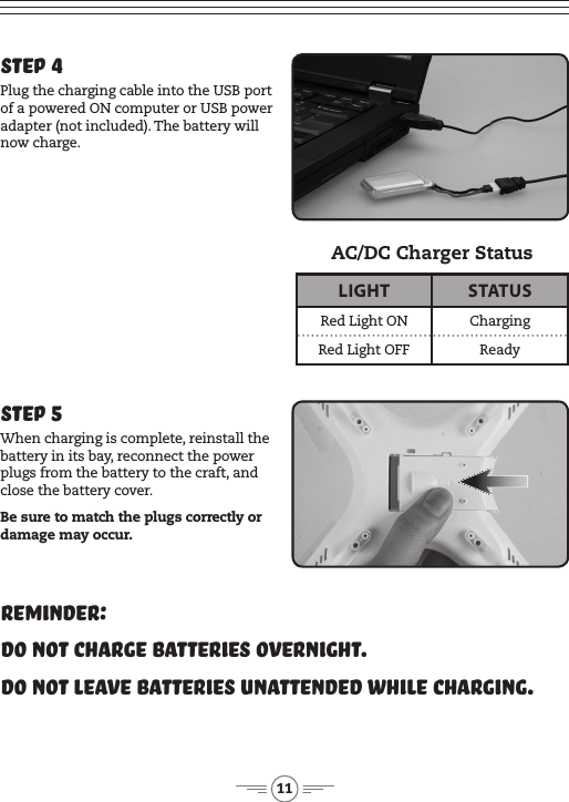 11Step 5When charging is complete, reinstall the battery in its bay, reconnect the power plugs from the battery to the craft, and close the battery cover. Be sure to match the plugs correctly or damage may occur.Reminder:Do not charge batteries overnight.Do not leave batteries unattended while charging.Step 4Plug the charging cable into the USB port of a powered ON computer or USB power adapter (not included). The battery will now charge.LIGHT STATUSRed Light ON ChargingRed Light OFF ReadyAC/DC Charger Status