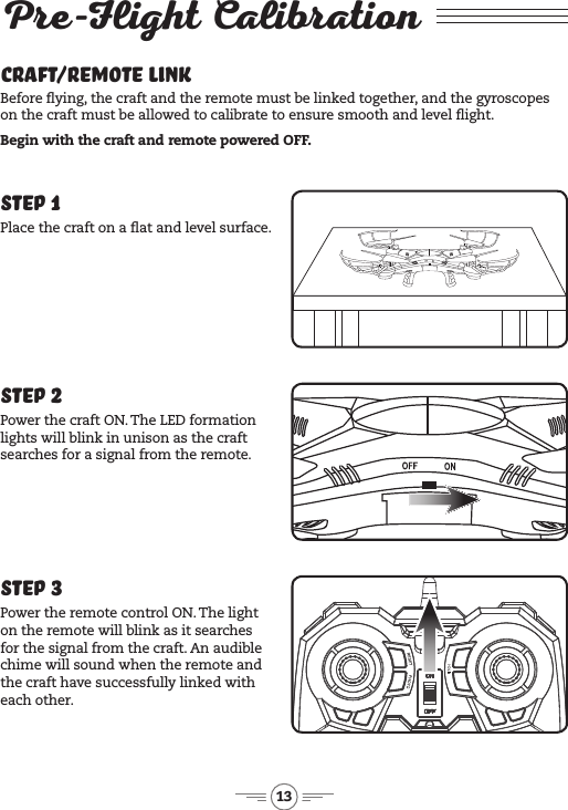 13Pre-Flight Calibration Craft/Remote LinkBefore ying, the craft and the remote must be linked together, and the gyroscopes on the craft must be allowed to calibrate to ensure smooth and level ight.Begin with the craft and remote powered OFF.Step 3Power the remote control ON. The light on the remote will blink as it searches for the signal from the craft. An audible chime will sound when the remote and the craft have successfully linked with each other.Step 1Place the craft on a at and level surface. Step 2Power the craft ON. The LED formation lights will blink in unison as the craft searches for a signal from the remote. 