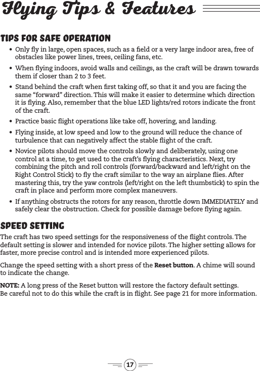 17Flying Tips &amp; FeaturesTips for Safe Operation&bull;&ensp; Only y in large, open spaces, such as a eld or a very large indoor area, free of obstacles like power lines, trees, ceiling fans, etc.&bull;&ensp; When ying indoors, avoid walls and ceilings, as the craft will be drawn towards them if closer than 2 to 3 feet.&bull;&ensp; Stand behind the craft when rst taking off, so that it and you are facing the same &ldquo;forward&rdquo; direction. This will make it easier to determine which direction it is ying. Also, remember that the blue LED lights/red rotors indicate the front of the craft.&bull;&ensp; Practice basic ight operations like take off, hovering, and landing.&bull;&ensp; Flying inside, at low speed and low to the ground will reduce the chance of turbulence that can negatively affect the stable ight of the craft.&bull;&ensp; Novice pilots should move the controls slowly and deliberately, using one control at a time, to get used to the craft&rsquo;s ying characteristics. Next, try combining the pitch and roll controls (forward/backward and left/right on the Right Control Stick) to y the craft similar to the way an airplane ies. After mastering this, try the yaw controls (left/right on the left thumbstick) to spin the craft in place and perform more complex maneuvers. &bull;&ensp; If anything obstructs the rotors for any reason, throttle down IMMEDIATELY and safely clear the obstruction. Check for possible damage before ying again.Speed SettingThe craft has two speed settings for the responsiveness of the ight controls. The default setting is slower and intended for novice pilots. The higher setting allows for faster, more precise control and is intended more experienced pilots. Change the speed setting with a short press of the Reset button. A chime will sound to indicate the change.NOTE: A long press of the Reset button will restore the factory default settings.  Be careful not to do this while the craft is in ight. See page 21 for more information.