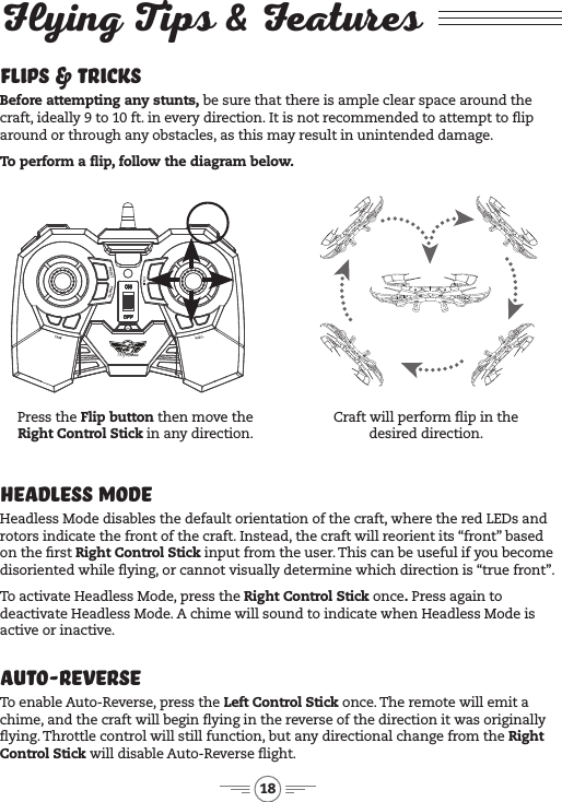 18Flying Tips &amp; FeaturesCraft will perform ip in the desired direction.Press the Flip button then move the Right Control Stick in any direction.Headless ModeHeadless Mode disables the default orientation of the craft, where the red LEDs and  rotors indicate the front of the craft. Instead, the craft will reorient its &ldquo;front&rdquo; based on the rst Right Control Stick input from the user. This can be useful if you become disoriented while ying, or cannot visually determine which direction is &ldquo;true front&rdquo;.To activate Headless Mode, press the Right Control Stick once. Press again to deactivate Headless Mode. A chime will sound to indicate when Headless Mode is active or inactive.Flips &amp; TricksBefore attempting any stunts, be sure that there is ample clear space around the craft, ideally 9 to 10 ft. in every direction. It is not recommended to attempt to ip around or through any obstacles, as this may result in unintended damage. To perform a ip, follow the diagram below. Auto-ReverseTo enable Auto-Reverse, press the Left Control Stick once. The remote will emit a chime, and the craft will begin ying in the reverse of the direction it was originally ying. Throttle control will still function, but any directional change from the Right Control Stick will disable Auto-Reverse ight.