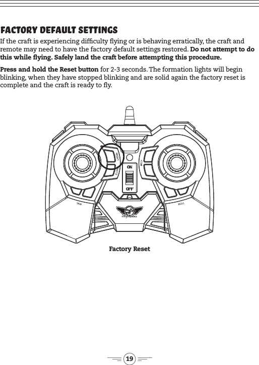 19Factory Default Settings If the craft is experiencing difculty ying or is behaving erratically, the craft and remote may need to have the factory default settings restored. Do not attempt to do this while ying. Safely land the craft before attempting this procedure.Press and hold the Reset button for 2-3 seconds. The formation lights will begin blinking, when they have stopped blinking and are solid again the factory reset is complete and the craft is ready to y.Factory Reset