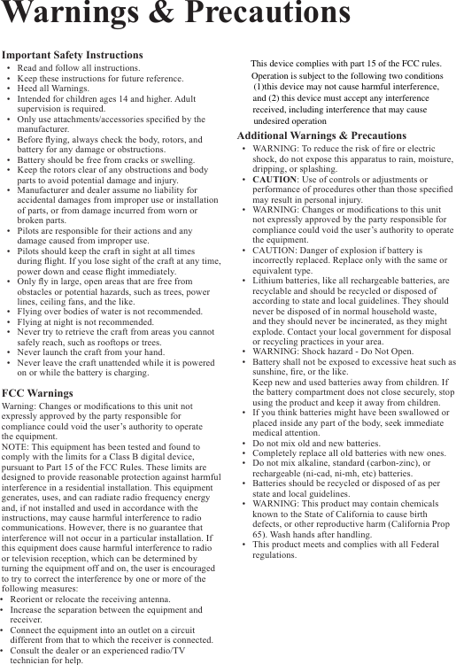 WARNING:Warnings &amp; PrecautionsImportant Safety Instructions&bull; Readandfollowallinstructions.&bull; Keeptheseinstructionsforfuturereference.&bull; HeedallWarnings.&bull; Intendedforchildrenages14andhigher.Adultsupervisionisrequired.&bull; Onlyuseattachments/accessoriesspeciedbythemanufacturer.&bull; Beforeying,alwayscheckthebody,rotors,andbatteryforanydamageorobstructions.&bull; Batteryshouldbefreefromcracksorswelling.&bull; Keeptherotorsclearofanyobstructionsandbodypartstoavoidpotentialdamageandinjury.&bull; Manufactureranddealerassumenoliabilityforaccidentaldamagesfromimproperuseorinstallationofparts,orfromdamageincurredfromwornorbrokenparts.&bull; Pilotsareresponsiblefortheiractionsandanydamagecausedfromimproperuse.&bull; Pilotsshouldkeepthecraftinsightatalltimesduringight.Ifyoulosesightofthecraftatanytime,powerdownandceaseightimmediately.&bull; Onlyyinlarge,openareasthatarefreefromobstaclesorpotentialhazards,suchastrees,powerlines,ceilingfans,andthelike.&bull; Flyingoverbodiesofwaterisnotrecommended.&bull; Flyingatnightisnotrecommended.&bull; Nevertrytoretrievethecraftfromareasyoucannotsafelyreach,suchasrooftopsortrees.&bull; Neverlaunchthecraftfromyourhand.&bull; Neverleavethecraftunattendedwhileitispoweredonorwhilethebatteryischarging.FCC Warnings Warning:Changesormodicationstothisunitnotexpresslyapprovedbythepartyresponsibleforcompliancecouldvoidtheuser&rsquo;sauthoritytooperatetheequipment.NOTE:ThisequipmenthasbeentestedandfoundtocomplywiththelimitsforaClassBdigitaldevice,pursuanttoPart15oftheFCCRules.Theselimitsaredesignedtoprovidereasonableprotectionagainstharmfulinterferenceinaresidentialinstallation.Thisequipmentgenerates,uses,andcanradiateradiofrequencyenergyand,ifnotinstalledandusedinaccordancewiththeinstructions,maycauseharmfulinterferencetoradiocommunications.However,thereisnoguaranteethatinterferencewillnotoccurinaparticularinstallation.Ifthisequipmentdoescauseharmfulinterferencetoradioortelevisionreception,whichcanbedeterminedbyturningtheequipmentoffandon,theuserisencouragedtotrytocorrecttheinterferencebyoneormoreofthefollowingmeasures:Additional Warnings &amp; Precautions&bull; Toreducetheriskofreorelectricshock,donotexposethisapparatustorain,moisture,dripping,orsplashing.&bull; CAUTION:Useofcontrolsoradjustmentsorperformanceofproceduresotherthanthosespeciedmayresultinpersonalinjury.&bull; WARNING:Changesormodicationstothisunitnotexpresslyapprovedbythepartyresponsibleforcompliancecouldvoidtheuser&rsquo;sauthoritytooperatetheequipment.&bull; CAUTION:Dangerofexplosionifbatteryisincorrectlyreplaced.Replaceonlywiththesameorequivalenttype.&bull; Lithiumbatteries,likeallrechargeablebatteries,arerecyclableandshouldberecycledordisposedofaccordingtostateandlocalguidelines.Theyshouldneverbedisposedofinnormalhouseholdwaste,andtheyshouldneverbeincinerated,astheymightexplode.Contactyourlocalgovernmentfordisposalorrecyclingpracticesinyourarea.&bull; WARNING:Shockhazard-DoNotOpen.&bull; Batteryshallnotbeexposedtoexcessiveheatsuchassunshine,re,orthelike.Keepnewandusedbatteriesawayfromchildren.Ifthebatterycompartmentdoesnotclosesecurely,stopusingtheproductandkeepitawayfromchildren.&bull; Ifyouthinkbatteriesmighthavebeenswallowedorplacedinsideanypartofthebody,seekimmediatemedicalattention.&bull; Donotmixoldandnewbatteries.&bull; Completelyreplacealloldbatterieswithnewones.&bull; Donotmixalkaline,standard(carbon-zinc),orrechargeable(ni-cad,ni-mh,etc)batteries.&bull; Batteriesshouldberecycledordisposedofasperstateandlocalguidelines.&bull; WARNING:ThisproductmaycontainchemicalsknowntotheStateofCaliforniatocausebirthdefects,orotherreproductiveharm(CaliforniaProp65).Washhandsafterhandling.&bull; ThisproductmeetsandcomplieswithallFederalregulations.&bull; Reorientorrelocatethereceivingantenna.&bull; Increasetheseparationbetweentheequipmentandreceiver.&bull; Connecttheequipmentintoanoutletonacircuitdifferentfromthattowhichthereceiverisconnected.&bull; Consultthedealeroranexperiencedradio/TVtechnicianforhelp.This device complies with part 15 of the FCC rules. Operation is subject to the following two conditions (1)this device may not cause harmful interference, and (2) this device must accept any interference received, including interference that may cause undesired operation  