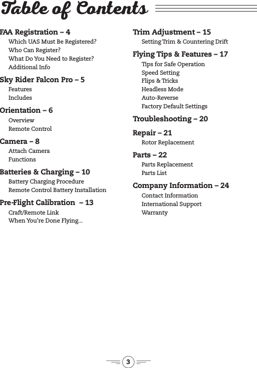 3Table of ContentsFAA Registration &ndash; 4Which UAS Must Be Registered?Who Can Register?What Do You Need to Register?Additional InfoSky Rider Falcon Pro &ndash; 5Features Includes Orientation &ndash; 6OverviewRemote ControlCamera &ndash; 8Attach CameraFunctions Batteries &amp; Charging &ndash; 10Battery Charging Procedure Remote Control Battery InstallationPre-Flight Calibration  &ndash; 13Craft/Remote LinkWhen You&rsquo;re Done Flying... Trim Adjustment &ndash; 15Setting Trim &amp; Countering DriftFlying Tips &amp; Features &ndash; 17Tips for Safe OperationSpeed SettingFlips &amp; TricksHeadless ModeAuto-Reverse Factory Default Settings Troubleshooting &ndash; 20Repair &ndash; 21Rotor ReplacementParts &ndash; 22Parts ReplacementParts ListCompany Information &ndash; 24Contact Information International Support Warranty 