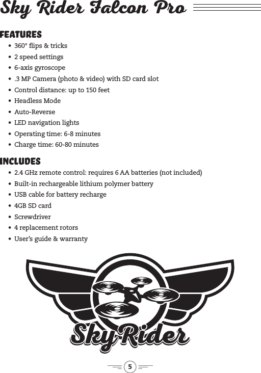 5Features &bull;&ensp; 360&deg; ips &amp; tricks&bull;&ensp; 2 speed settings&bull;&ensp; 6-axis gyroscope&bull;&ensp; .3 MP Camera (photo &amp; video) with SD card slot&bull;&ensp; Control distance: up to 150 feet&bull;&ensp; Headless Mode&bull;&ensp; Auto-Reverse&bull;&ensp; LED navigation lights&bull;&ensp; Operating time: 6-8 minutes&bull;&ensp; Charge time: 60-80 minutesIncludes &bull;&ensp; 2.4 GHz remote control: requires 6 AA batteries (not included)&bull;&ensp; Built-in rechargeable lithium polymer battery&bull;&ensp; USB cable for battery recharge&bull;&ensp; 4GB SD card&bull;&ensp; Screwdriver&bull;&ensp; 4 replacement rotors&bull;&ensp; User&rsquo;s guide &amp; warrantySky Rider Falcon Pro