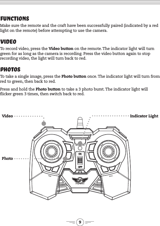 9Functions Make sure the remote and the craft have been successfully paired (indicated by a red light on the remote) before attempting to use the camera.VideoTo record video, press the Video button on the remote. The indicator light will turn green for as long as the camera is recording. Press the video button again to stop recording video, the light will turn back to red.PhotosTo take a single image, press the Photo button once. The indicator light will turn from red to green, then back to red. Press and hold the Photo button to take a 3 photo burst. The indicator light will icker green 3 times, then switch back to red.PhotoVideo Indicator Light