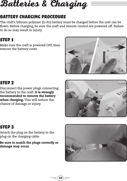 10Batteries &amp; ChargingBattery Charging Procedure The craft’s lithium-polymer (Li-Po) battery must be charged before the unit can be own. Before charging, be sure  the craft and remote control are powered off. Failure to do so may result in injury. Step 1Make sure the craft is powered OFF, then remove the battery cover.Step 3Attach the plug on the battery to the plug on the charging cable.Be sure to match the plugs correctly or damage may occur.Step 2Disconnect the power plugs connecting the battery to the craft. It is strongly recommended to remove the battery when charging. This will reduce the chance of damage or injury.