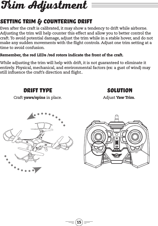15Trim AdjustmentSetting Trim &amp; Countering DriftEven after the craft is calibrated, it may show a tendency to drift while airborne. Adjusting the trim will help counter this effect and allow you to better control the craft. To avoid potential damage, adjust the trim while in a stable hover, and do not make any sudden movements with the ight controls. Adjust one trim setting at a time to avoid confusion.Remember, the red LEDs /red rotors indicate the front of the craft.While adjusting the trim will help with drift, it is not guaranteed to eliminate it entirely. Physical, mechanical, and environmental factors (ex: a gust of wind) may still inuence the craft’s direction and ight..Drift Type SolutionCraft yaws/spins in place. Adjust Yaw Trim.