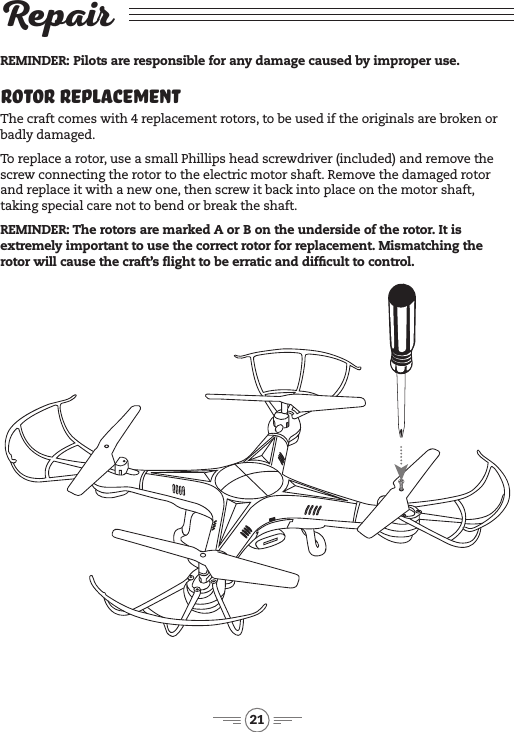 21RepairRotor ReplacementThe craft comes with 4 replacement rotors, to be used if the originals are broken or badly damaged. To replace a rotor, use a small Phillips head screwdriver (included) and remove the screw connecting the rotor to the electric motor shaft. Remove the damaged rotor and replace it with a new one, then screw it back into place on the motor shaft, taking special care not to bend or break the shaft.REMINDER: The rotors are marked A or B on the underside of the rotor. It is extremely important to use the correct rotor for replacement. Mismatching the rotor will cause the craft’s ight to be erratic and difcult to control. REMINDER: Pilots are responsible for any damage caused by improper use.