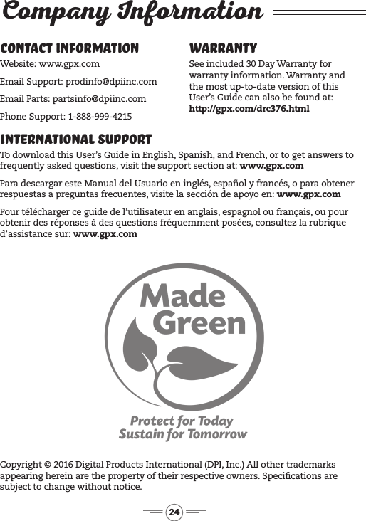 24International Support To download this User’s Guide in English, Spanish, and French, or to get answers to frequently asked questions, visit the support section at: www.gpx.comPara descargar este Manual del Usuario en inglés, español y francés, o para obtener respuestas a preguntas frecuentes, visite la sección de apoyo en: www.gpx.comPour télécharger ce guide de l’utilisateur en anglais, espagnol ou français, ou pour obtenir des réponses à des questions fréquemment posées, consultez la rubrique d’assistance sur: www.gpx.comContact Information Website: www.gpx.comEmail Support: prodinfo@dpiinc.comEmail Parts: partsinfo@dpiinc.comPhone Support: 1-888-999-4215Warranty See included 30 Day Warranty for warranty information. Warranty and  the most up-to-date version of this User’s Guide can also be found at:  http://gpx.com/drc376.htmlCopyright © 2016 Digital Products International (DPI, Inc.) All other trademarks appearing herein are the property of their respective owners. Specications are subject to change without notice.Company Information