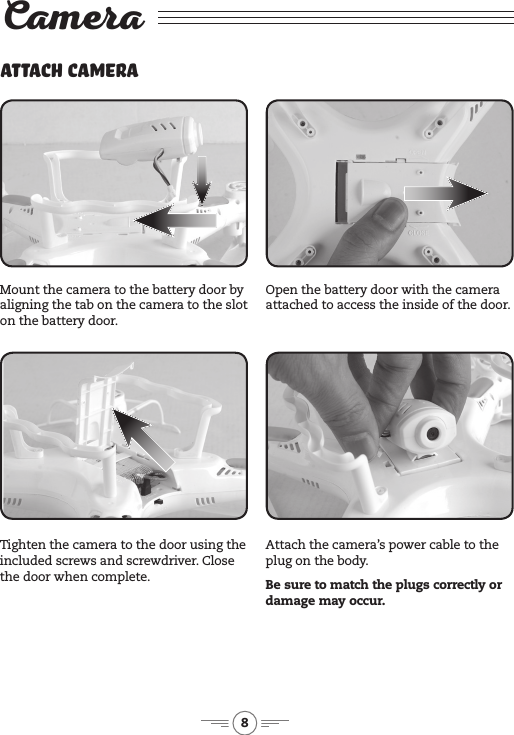8CameraAttach CameraMount the camera to the battery door by aligning the tab on the camera to the slot on the battery door.Tighten the camera to the door using the included screws and screwdriver. Close the door when complete.Open the battery door with the camera attached to access the inside of the door.Attach the camera’s power cable to the plug on the body. Be sure to match the plugs correctly or damage may occur.