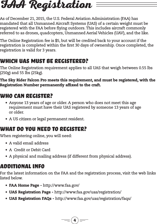 4FAA RegistrationAs of December 21, 2015, the U.S. Federal Aviation Administration (FAA) has mandated that all Unmanned Aircraft Systems (UAS) of a certain weight must be registered with the FAA before ying outdoors. This includes aircraft commonly referred to as drones, quadcopters, Unmanned Aerial Vehicles (UAV), and the like. The Online Registration fee is $5, but will be credited back to your account if the registration is completed within the rst 30 days of ownership. Once completed, the registration is valid for 3 years.Which UAS Must Be Registered?The Online Registration requirement applies to all UAS that weigh between 0.55 lbs (250g) and 55 lbs (25kg). The Sky Rider Falcon Pro meets this requirement, and must be registered, with the Registration Number permanently afxed to the craft.Who Can Register?•  Anyone 13 years of age or older. A person who does not meet this age requirement must have their UAS registered by someone 13 years of age  or older.•  A US citizen or legal permanent resident. What Do You Need to Register?When registering online, you will need:•  A valid email address•  A  Credit or Debit Card•  A physical and mailing address (if different from physical address).Additional InfoFor the latest information on the FAA and the registration process, visit the web links listed below.•  FAA Home Page - http://www.faa.gov/ •  UAS Registration Page - http://www.faa.gov/uas/registration/•  UAS Registration FAQs - http://www.faa.gov/uas/registration/faqs/