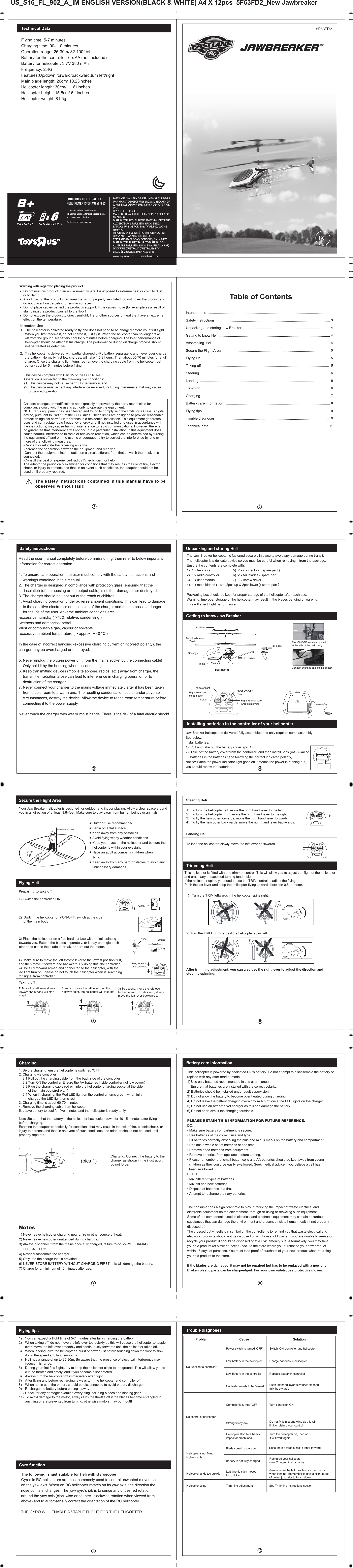 The following is just suitable for Heli with GyroscopeGyros in RC helicopters are most commonly used to control unwanted movement on the yaw axis. When an RC helicopter rotates on its yaw axis, the direction the nose points in changes. The yaw gyro&apos;s job is to sense any undesired rotation  around the yaw axis (clockwise or counter- clockwise rotation when viewed from above) and to automatically correct the orientation of the RC helicopter.THE GYRO WILL ENABLE A STABLE FLIGHT FOR THE HELICOPTER.         The safety instructions contained in this manual have to be          observed without fail!!Warning with regard to placing the productDo not use this product in an environment where it is exposed to extreme heat or cold, to dust or to damp.Avoid placing the product in an area that is not properly ventilated; do not cover the product and do not place it on carpeting or similar surfaces.Do not place cables behind the product&apos;s support. If the cables move (for example as a result of stumbling) the product can fall to the floor!Do not expose the product to direct sunlight, fire or other sources of heat that have an extreme effect on the temperature.Table of ContentsIntended use   ............................................................................................................................Safety instructions   ...................................................................................................................Unpacking and storing Jaw Breaker    .......................................................................................Getting to know Heli  .................................................................................................................Assembling  Heli   .......................................................................................................................Secure the Flight Area   .............................................................................................................Flying Heli .................................................................................................................................Taking off  .................................................................................................................................Steering  ...................................................................................................................................Landing  .....................................................................................................................................Trimming  ...................................................................................................................................Charging  ...................................................................................................................................Battery care information   ..........................................................................................................Flying tips   ................................................................................................................................Trouble diagnoses   ..................................................................................................................Technical data   ........................................................................................................................1)  Switch the controller ‘ON.2)  Switch the helicopter on (‘ON/OFF, switch at the side     of the main body).3) Place the helicopter on a flat, hard surface with the tail pointingtowards you. Extend the blades separately, or it may entangle each other and cause the blade to break, or burn out the motor. 4)  Make sure to move the left throttle lever to the lowest position first, and then move it forward and backward. By doing this, the controller will be fully forward armed and connected to the helicopter, with the led light turn on. Please do not touch the helicopter when is searching for signal from controller. 1) Move the left lever slowly  forward-the blades will start to spin2) As you move the left lever past the halfway point, the helicopter will take off.3) To ascend, move the left lever further forward. To descend, slowly move the left lever backwards.Your Jaw Breaker helicopter is designed  for outdoor and indoor playing. Allow a clear space around you in all direction of at least 9.84feet. Make sure to play away from human beings or animals.Outdoor use recommendedBegin on a flat surfaceKeep away from any obstaclesAvoid flying windy weather conditionsKeep your eyes on the helicopter and be sure thehelicopter is within your eyesightHave an adult accompany children whenflyingKeep away from any hard obstacles to avoid anyunnecessary damagesmore than 9.84feetmore than 9.84feetmore than 9.84feetmore than 6.56feetmore than 9.84feetmore than 9.84feetNoseExtendPreparing to take offTaking offFlying HeliSecure the Flight Area1)  To turn the helicopter left, move the right hand lever to the left.2)  To turn the helicopter right, move the right hand lever to the right.3)  To fly the helicopter forwards, move the right hand lever forwards.4)  To fly the helicopter backwards, move the right hand lever backwards.To land the helicopter, slowly move the left lever backwards.This helicopter is fitted with one trimmer control. This will allow you to adjust the flight of the helicopter and erase any unexpected turning tendencies.If the helicopter spins, you need to use the TRIM control to adjust the flying.Push the left lever and keep the helicopter flying upwards between 0.5- 1 meter.1)   Turn the TRIM leftwards if the helicopter spins right.2) Turn the TRIM  rightwards if the helicopter spins left.After trimming adjustment, you can also use the right lever to adjust the direction and stop the spinning. Steering HeliLanding Heli Trimming Heli NotesCharging: Connect the battery to thecharger as shown in the illustration,do not force.1) Never leave helicopter charging near a fire or other source of heat.2) Never leave helicopter unattended during charging.3) Always disconnect from the mains once fully charged, failure to do so WILL DAMAGE     THE BATTERY.4) Never disassemble the charger.5) Only use the charge that is provided6) NEVER STORE BATTERY WITHOUT CHARGING FIRST, this will damage the battery.7) Charge for a minimum of 10 minutes after use.Charging This helicopter is powered by dedicated Li-Po battery. Do not attempt to disassemble the battery or replace with any after-market model.1) Use only batteries recommended in this user manual.    Ensure that batteries are installed with the correct polarity.2) Batteries should be installed under adult supervision.3) Do not allow the battery to become over heated during charging. 4) Do not leave the battery charging overnight-switch off once the LED lights on the charger.5) Do not use an after-market charger as this can damage the battery.6) Do not short circuit the charging terminals.PLEASE RETAIN THIS INFORMATION FOR FUTURE REFERENCE.DO:• Make sure battery compartment is secure.• Use batteries of the correct size and type.• Fit batteries correctly observing the plus and minus marks on the battery and compartment.• Replace a whole set of batteries at one time.• Remove dead batteries from equipment.• Remove batteries from appliance before storing.• Please remember that small button cells and AA batteries should be kept away from young  children as they could be easily swallowed. Seek medical advice if you believe a cell has   been swallowed.DON’T:• Mix different types of batteries.• Mix old and new batteries.• Dispose of batteries in a fire.• Attempt to recharge ordinary batteries.Battery care information  Problem                     Cause             SolutionNo control of helicopterHelicopter is not flying high enoughHelicopter lands too quicklyHelicopter spins Recharge your helicopter (see Charging instructions)Push left hand lever fully forwards then fully backwardsDo not fly it in strong wind as this will limit or disturb your controlGently move the left throttle stick backwards when landing. Remember to give a slight burst of power just prior to touch downNo function to controllerPower switch is turned ‘OFF’Low battery in the helicopterLow battery in the controllerController needs to be ‘armed’Switch ‘ON’ controller and helicopter Charge batteries in helicopterReplace battery in controllerTurn controller ‘ON’Blade speed is too slowBattery is not fully chargedLeft throttle stick movedtoo quicklyTrimming adjustmentSee Trimming instructions sectionEase the left throttle stick further forwardTrouble diagnosesController is turned ‘OFF’Strong windy day Turn the helicopter off, then on.It will work again.Helicopter stop by a heavy impact or crash land.1)  You can expect a flight time of 5-7 minutes after fully charging the battery.2)  When taking off, do not move the left lever too quickly as this will cause the helicopter to topple   over. Move the left lever smoothly and continuously forwards until the helicopter takes off.3)  When landing, give the helicopter a burst of power just before touching down the floor to slow   down the speed and land smoothly.4)  Heli has a range of up to 25-30m. Be aware that the presence of electrical interference may        reduce this range.5)  During your first few flights, try to keep the helicopter close to the ground. This will allow you to    cut the throttle and safely land if you become disorientated.6)  Always turn the helicopter off immediately after flight.7)  After flying and before recharging, always turn the helicopter and controller off.8)  When not in use, the battery should be disconnected to avoid battery discharge. 9)  Recharge the battery before putting it away.10)  Check for any damage: examine everything including blades and landing gear.11)  To avoid damage to the motor, always turn the throttle off if the blades become entangled in   anything or are prevented from turning, otherwise motors may burn out!!Flying tipsGyro functionSafety instructionsRead the user manual completely before commissioning, then refer to below important information for correct operation.1. To ensure safe operation, the user must comply with the safety instructions and     warnings contained in this manual.2. The charger is designed in compliance with protection glass, ensuring that the      insulation (of the housing or the output cable) is neither damaged nor destroyed.3. The charger should be kept out of the reach of children!4. Avoid charging operation under adverse ambient conditions. This can lead to damage     to the sensitive electronics on the inside of the charger and thus to possible danger     for the life of the user. Adverse ambient conditions are:-excessive humidity ( &gt;75% relative, condensing )-wetness and dampness, petrol -dust or combustible gas, vapour or solvents -excessive ambient temperature ( &gt; approx, + 40 °C )In the case of incorrect handling (excessive charging current or incorrect polarity), the charger may be overcharged or destroyed. 5. Never unplug the plug-in power unit from the mains socket by the connecting cable!     Only hold it by the housing when disconnecting it.6. Keep transmitting devices (mobile telephone, radios, etc.) away from charger, the     transmitter radiation arose can lead to interference in charging operation or to     destruction of the charger.7. Never connect your charger to the mains voltage immediately after it has been taken     from a cold room to a warm one. The resulting condensation could, under adverse     circumstances, destroy the device. Allow the device to reach room temperature before     connecting it to the power supply.Never touch the charger with wet or moist hands. There is the risk of a fatal electric shock!The Jaw Breaker helicopter is fastened securely in place to avoid any damage during transit.The helicopter is a delicate device so you must be careful when removing it from the package. Ensure the contents are complete with:1)  1 x helicopter     5)  2 x connectors ( spare part )                                           2)  1 x radio controller   6)  2 x tail blades ( spare part )3)  1 x user manual     7)  1 x screw driver4)  4 x main blades ( 1set ,2pcs up &amp; 2pcs lower )( spare part )                               Packaging box should be kept for proper storage of the helicopter after each use.Warning: Improper storage of the helicopter may result in the blades bending or warping. This will affect flight performance.Getting to know Jaw BreakerInstalling batteries in the controller of your helicopterUnpacking and storing Heli Connect charging cable to helicopterThe ‘ON/OFF’ switch is located at the side of the main bodyHelicopterMain blade(Dual)StabilizerTail bladeCanopyTrestleON/OFF switchJaw Breaker helicopter is delivered fully assembled and only requires some assembly.See below.Install batteries.1)  Pull and take out the battery cover, (pic.1)2)  Take off the battery cover from the controller, and then install 6pcs (AA) Alkaline      batteries in the batteries cage following the correct indicated polarity, Notice: When the power indicator light goes off it means the power is running out,you should renew the batteries.US_S16_FL_902_A_IM ENGLISH VERSION(BLACK &amp; WHITE) A4 X 12pcs  5F63FD2_New Jawbreaker5F63FD2CONFORMS TO THE SAFETY REQUIREMENTS OF ASTM F963.Do not mix old and new batteries.Do not mix alkaline, standard (carbon-zinc), or rechargeable batteries.Contents and colors may vary.FAST LANE IS A MARK OF (EST UNE MARQUE DE/ES UNA MARCA DE) GEOFFREY, LLC, A SUBSIDIARY OF (UNE FILIALE DE/UNA SUBSIDIARIA DE) TOYS“R”US, INC.© 2016 GEOFFREY, LLCMADE IN CHINA (FABRIQUÉ EN CHINE/FABRICADO EN CHINA)DISTRIBUTED IN THE UNITED STATES BY (DISTRIBUÉ AUX ÉTATS-UNIS PAR/DISTRIBUIDO EN LOS ESTADOS UNIDOS POR) TOYS“R”US, INC., WAYNE, NJ 07470 IMPORTED BY (IMPORTÉ PAR/IMPORTADO POR) TOYS“R”US (CANADA) LTD. (LTÉE), 2777 LANGSTAFF ROAD, CONCORD, ON L4K 4M5DISTRIBUTED IN AUSTRALIA BY (DISTRIBUÉ EN AUSTRALIE PAR/DISTRIBUIDO EN AUSTRALIA POR) TOYS“R”US (AUSTRALIA (AUSTRALIE)) PTY LTD.(LTÉE), REGENTS PARK NSW 2143www.toysrus.com    www.toysrus.caCaution: changes or modifications not expressly approved by the party responsible for compliance could void the user&apos;s authority to operate the equipment.NOTE: This equipment has been tested and found to comply with the limits for a Class B digital device, pursuant to Part 15 of the FCC Rules. These limits are designed to provide reasonable protection against harmful interference in a residential installation. This equipment generates, uses and can radiate radio frequency energy and, if not installed and used in accordance with the instructions, may cause harmful interference to radio communications. However, there is no guarantee that interference will not occur in a particular installation. If this equipment does cause harmful interference to radio or television reception, which can be determined by turning the equipment off and on, the user is encouraged to try to correct the interference by one or more of the following measures:-Reorient or relocate the receiving antenna.-Increase the separation between the equipment and receiver.-Connect the equipment into an outlet on a circuit different from that to which the receiver is connected.-Consult the deal or experienced radio /TV technician for help.The adaptor be periodically examined for conditions that may result in the risk of fire, electric shock, or injury to persons and that, in an event such conditions, the adaptor should not be used until properly repaired.The consumer has a significant role to play in reducing the impact of waste electrical and electronic equipment on the environment, through re-using or recycling such equipment.Some of the components used in electrical and electronic equipment may contain hazardous substances that can damage the environment and present a risk to human health if not property disposed of.The crossed out wheelie-bin symbol on the controller is to remind you that waste electrical and electronic products should not be disposed of with household waste. If you are unable to re-use or recycle your product it should be disposed of at a civic amenity site. Alternatively, you may take your old product (of similar function) back to the store where you purchased your new product within 15 days of purchase. You must take proof of purchase of your new product when returning your old product to the store.If the blades are damaged, it may not be repaired but has to be replaced with a new one.Broken plastic parts can be sharp-edged. For your own safety, use protective gloves.Flying time: 5-7 minutesCharging time: 90-110 minutesOperation range: 25-30m/ 82-100feetBattery for the controller: 6 x AA (not included)Battery for helicopter: 3.7V 380 mAhFrequency: 2.4GFeatures:Up/down,forward/backward,turn left/rightMain blade length: 26cm/ 10.23inches Helicopter length: 30cm/ 11.81inches Helicopter height: 15.5cm/ 6.1inches Helicopter weight: 81.5gTechnical DataIntended Use1.  The helicopter is delivered ready to fly and does not need to be charged before your first flight.      When you first receive it, do not charge it, just fly it. When the helicopter can no longer take   off from the ground, let battery cool for 5 minutes before charging. The best performance of   helicopter should be after 1st full charge. The performance during discharge process should   not be treated as defective.2.  This helicopter is delivered with partial-charged Li-Po battery separately, and never over charge        the battery. Normally first few charges, will take 1.5-2 hours. Then about 60-70 minutes for a full    charge. Once the charging light turns red,remove the charging cable from the helicopter. Let      battery cool for 5 minutes before flying.This device complies with Part 15 of the FCC Rules. Operation is subjected to the following two conditions: (1) This device may not cause harmful interference, and (2) This device must accept any interference received, including interference that may cause      undesired operation.1. Before charging, ensure helicopter is switched ‘OFF’.2. Charging via controller    2.1 Pull out the charging cable from the back side of the controller    2.2 Turn ON the controller(Ensure the AA batteries inside controller not low power)    2.3 Plug the charging cable rod pin into the helicopter charging socket at the side           of the main body.(ref pic.1)    2.4 When in charging, the Red LED light on the controller turns green; when fully           charged the LED light turns red.3. Charging time is about 60-70 minutes.4. Remove the charging cable from helicopter.5. Leave battery to cool for five minutes and the helicopter is ready to fly.Note :Be sure that the battery in the helicopter has cooled down for 10-15 minutes after flying before charging.Examine the adaptor periodically for conditions that may result in the risk of fire, electric shock, orinjury to persons and that, in an event of such conditions, the adaptor should not be used until properly repaired.(pics 1)BC3.7VNOT INCLUDEDxAA8+INCLUDED6JAWBREAKERTMIndicator lightHigh/Low speed mode buttonPower ON/OFFTrimRight function lever(Direction lever)ThrottleswitchONOFFFully forward and backwardRLLRRLLR