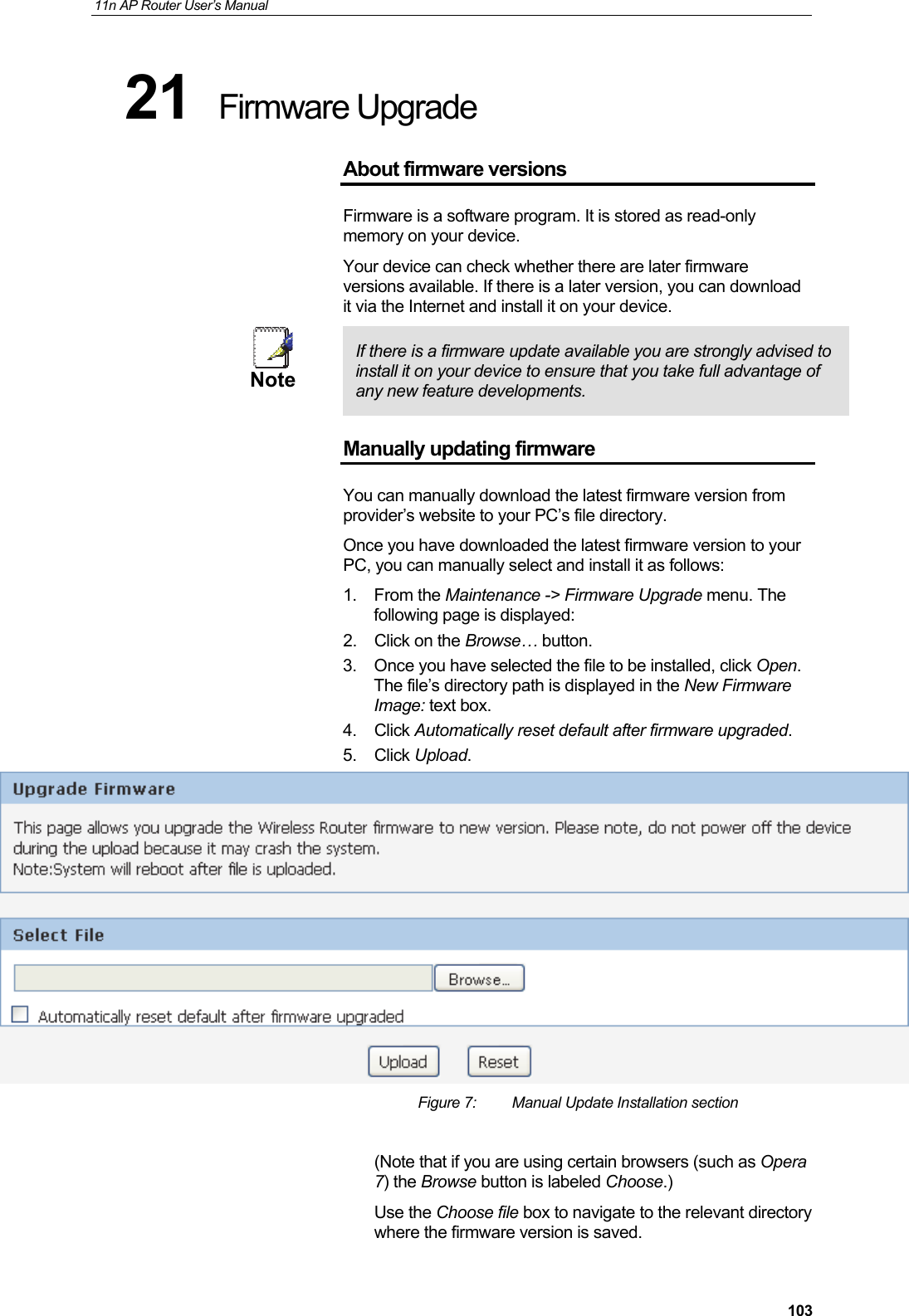 11n AP Router User&rsquo;s Manual     10321  Firmware Upgrade About firmware versions Firmware is a software program. It is stored as read-only memory on your device. Your device can check whether there are later firmware versions available. If there is a later version, you can download it via the Internet and install it on your device.  Note  If there is a firmware update available you are strongly advised to install it on your device to ensure that you take full advantage of any new feature developments. Manually updating firmware You can manually download the latest firmware version from provider&rsquo;s website to your PC&rsquo;s file directory.  Once you have downloaded the latest firmware version to your PC, you can manually select and install it as follows: 1. From the Maintenance -> Firmware Upgrade menu. The following page is displayed: 2.  Click on the Browse&hellip; button.  3.  Once you have selected the file to be installed, click Open. The file&rsquo;s directory path is displayed in the New Firmware Image: text box. 4. Click Automatically reset default after firmware upgraded. 5. Click Upload.   Figure 7:  Manual Update Installation section  (Note that if you are using certain browsers (such as Opera 7) the Browse button is labeled Choose.) Use the Choose file box to navigate to the relevant directory where the firmware version is saved.  