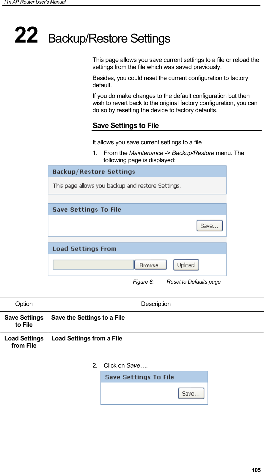 11n AP Router User&rsquo;s Manual     10522  Backup/Restore Settings This page allows you save current settings to a file or reload the settings from the file which was saved previously. Besides, you could reset the current configuration to factory default.  If you do make changes to the default configuration but then wish to revert back to the original factory configuration, you can do so by resetting the device to factory defaults. Save Settings to File It allows you save current settings to a file. 1. From the Maintenance -> Backup/Restore menu. The following page is displayed:  Figure 8:  Reset to Defaults page  Option Description Save Settings to File Save the Settings to a File Load Settings from File Load Settings from a File  2. Click on Save&hellip;.       