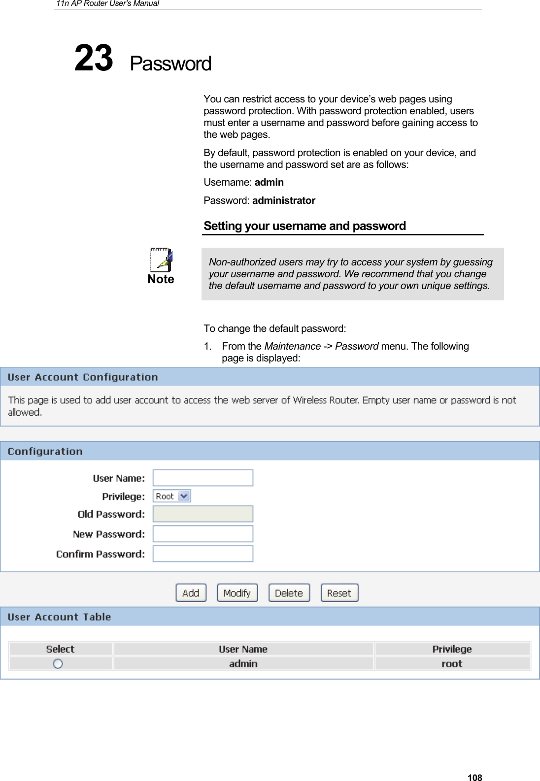 11n AP Router User&rsquo;s Manual     10823  Password You can restrict access to your device&rsquo;s web pages using password protection. With password protection enabled, users must enter a username and password before gaining access to the web pages. By default, password protection is enabled on your device, and the username and password set are as follows: Username: admin Password: administrator Setting your username and password  Note  Non-authorized users may try to access your system by guessing your username and password. We recommend that you change the default username and password to your own unique settings.  To change the default password: 1. From the Maintenance -> Password menu. The following page is displayed:     