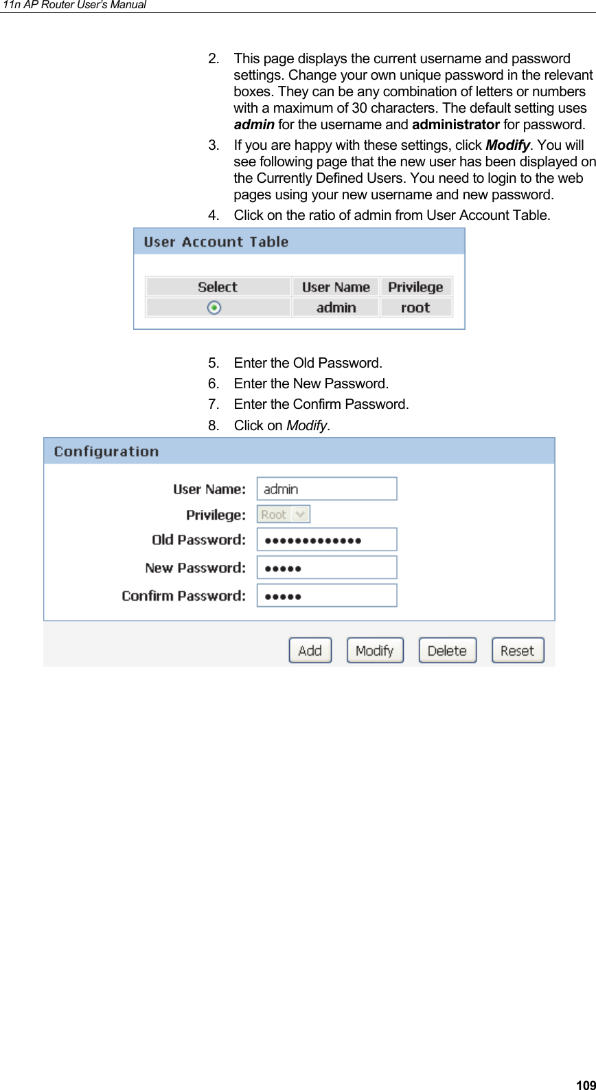 11n AP Router User&rsquo;s Manual     1092.  This page displays the current username and password settings. Change your own unique password in the relevant boxes. They can be any combination of letters or numbers with a maximum of 30 characters. The default setting uses admin for the username and administrator for password.  3.  If you are happy with these settings, click Modify. You will see following page that the new user has been displayed on the Currently Defined Users. You need to login to the web pages using your new username and new password. 4.  Click on the ratio of admin from User Account Table.    5.  Enter the Old Password.  6.  Enter the New Password.  7.  Enter the Confirm Password.  8. Click on Modify.                   