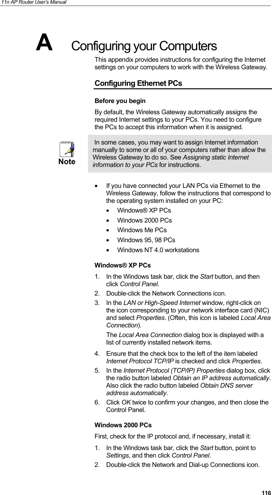 11n AP Router User&rsquo;s Manual     116A  Configuring your Computers This appendix provides instructions for configuring the Internet settings on your computers to work with the Wireless Gateway.  Configuring Ethernet PCs Before you begin By default, the Wireless Gateway automatically assigns the required Internet settings to your PCs. You need to configure the PCs to accept this information when it is assigned.   Note  In some cases, you may want to assign Internet information manually to some or all of your computers rather than allow the Wireless Gateway to do so. See Assigning static Internet information to your PCs for instructions.    &bull;  If you have connected your LAN PCs via Ethernet to the Wireless Gateway, follow the instructions that correspond to the operating system installed on your PC: &bull;  Windows&reg; XP PCs  &bull;  Windows 2000 PCs  &bull;  Windows Me PCs  &bull;  Windows 95, 98 PCs &bull;  Windows NT 4.0 workstations  Windows&reg; XP PCs 1.  In the Windows task bar, click the Start button, and then click Control Panel.  2.  Double-click the Network Connections icon. 3. In the LAN or High-Speed Internet window, right-click on the icon corresponding to your network interface card (NIC) and select Properties. (Often, this icon is labeled Local Area Connection). The Local Area Connection dialog box is displayed with a list of currently installed network items. 4.  Ensure that the check box to the left of the item labeled Internet Protocol TCP/IP is checked and click Properties. 5. In the Internet Protocol (TCP/IP) Properties dialog box, click the radio button labeled Obtain an IP address automatically. Also click the radio button labeled Obtain DNS server address automatically. 6. Click OK twice to confirm your changes, and then close the Control Panel. Windows 2000 PCs First, check for the IP protocol and, if necessary, install it: 1.  In the Windows task bar, click the Start button, point to Settings, and then click Control Panel. 2.  Double-click the Network and Dial-up Connections icon. 